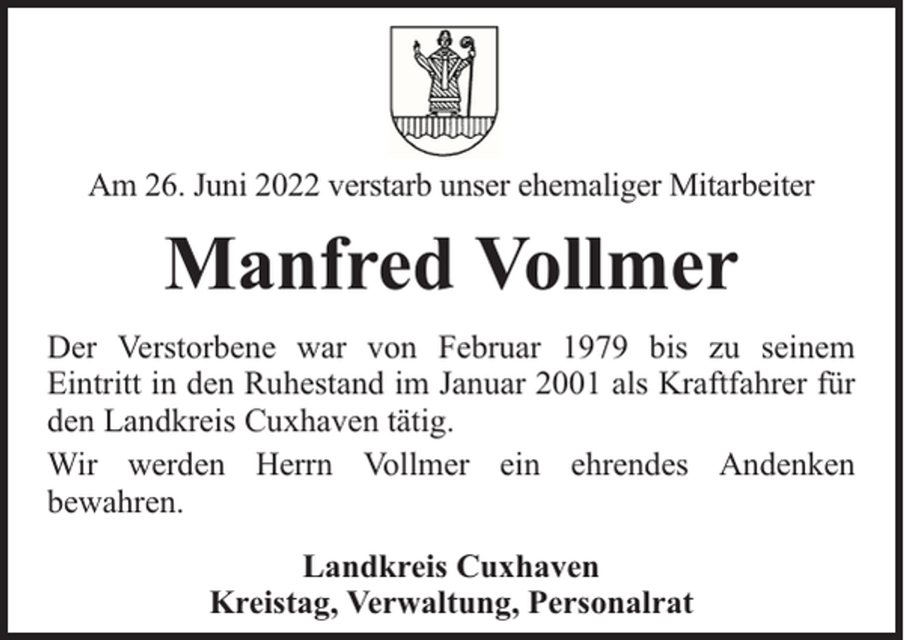 <p>Am 26. Juni 2022 verstarb unser ehemaliger Mitarbeiter</p><p>Manfred Vollmer<br />Der Verstorbene war von Februar 1979 bis zu seinem<br />Eintritt in den Ruhestand im Januar 2001 als Kraftfahrer für<br />den Landkreis Cuxhaven tätig.<br />Wir werden Herrn Vollmer ein ehrendes Andenken<br />bewahren.<br />Landkreis Cuxhaven<br />Kreistag, Verwaltung, Personalrat</p>