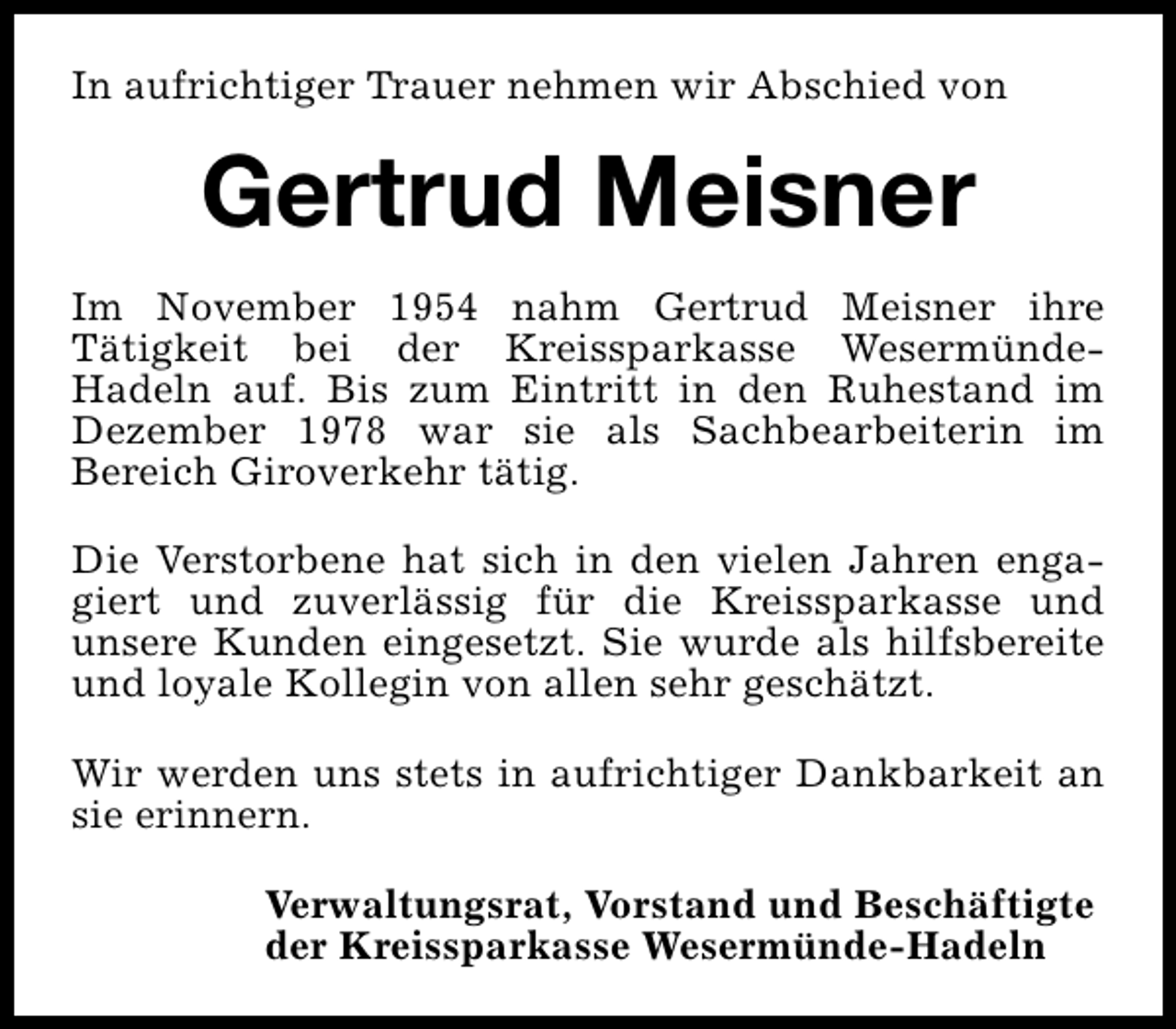 <p>In aufrichtiger Trauer nehmen wir Abschied von</p><p>Gertrud Meisner<br />Im November 1954 nahm Gertrud Meisner ihre<br />Tätigkeit bei der Kreissparkasse WesermündeHadeln auf. Bis zum Eintritt in den Ruhestand im<br />Dezember 1978 war sie als Sachbearbeiterin im<br />Bereich Giroverkehr tätig.<br />Die Verstorbene hat sich in den vielen Jahren engagiert und zuverlässig für die Kreissparkasse und<br />unsere Kunden eingesetzt. Sie wurde als hilfsbereite<br />und loyale Kollegin von allen sehr geschätzt.<br />Wir werden uns stets in aufrichtiger Dankbarkeit an<br />sie erinnern.<br />Verwaltungsrat, Vorstand und Beschäftigte<br />der Kreissparkasse Wesermünde-Hadeln</p>