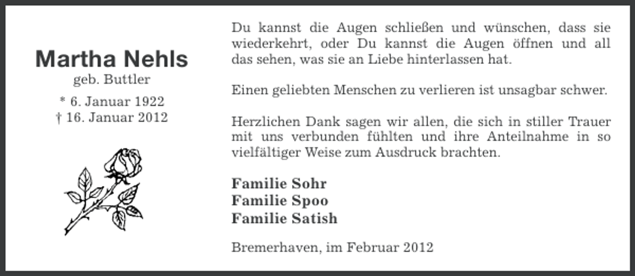 <p>Martha Nehls<br />geb. Buttler<br />* 6. Januar 1922<br />† 16. Januar 2012</p><p>Du kannst die Augen schließen und wünschen, dass sie<br />wiederkehrt, oder Du kannst die Augen öffnen und all<br />das sehen, was sie an Liebe hinterlassen hat.<br />Einen geliebten Menschen zu verlieren ist unsagbar schwer.<br />Herzlichen Dank sagen wir allen, die sich in stiller Trauer<br />mit uns verbunden fühlten und ihre Anteilnahme in so<br />vielfältiger Weise zum Ausdruck brachten.</p><p>Familie Sohr<br />Familie Spoo<br />Familie Satish<br />Bremerhaven, im Februar 2012</p>