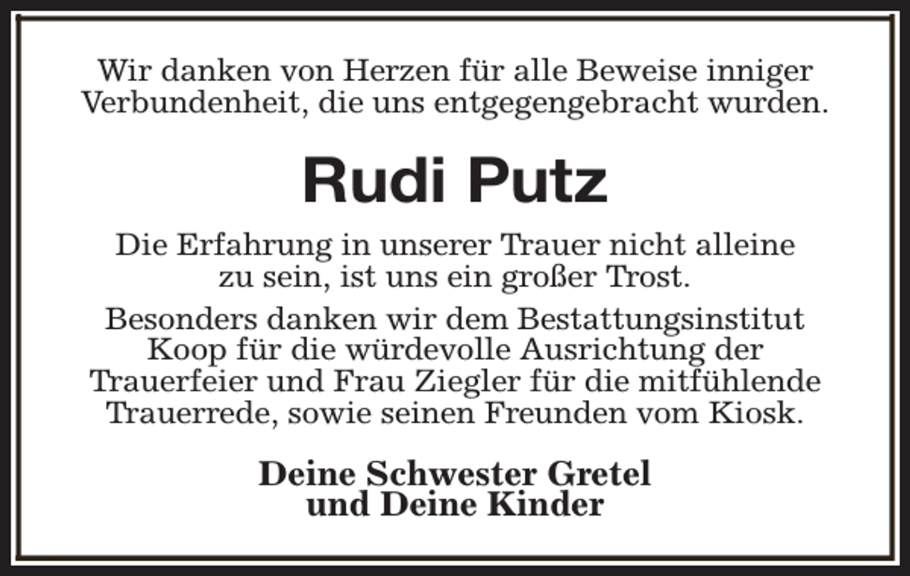 <p>Wir danken von Herzen für alle Beweise inniger<br />Verbundenheit, die uns entgegengebracht wurden.</p><p>Rudi Putz<br />Die Erfahrung in unserer Trauer nicht alleine<br />zu sein, ist uns ein großer Trost.<br />Besonders danken wir dem Bestattungsinstitut<br />Koop für die würdevolle Ausrichtung der<br />Trauerfeier und Frau Ziegler für die mitfühlende<br />Trauerrede, sowie seinen Freunden vom Kiosk.</p><p>Deine Schwester Gretel<br />und Deine Kinder</p>