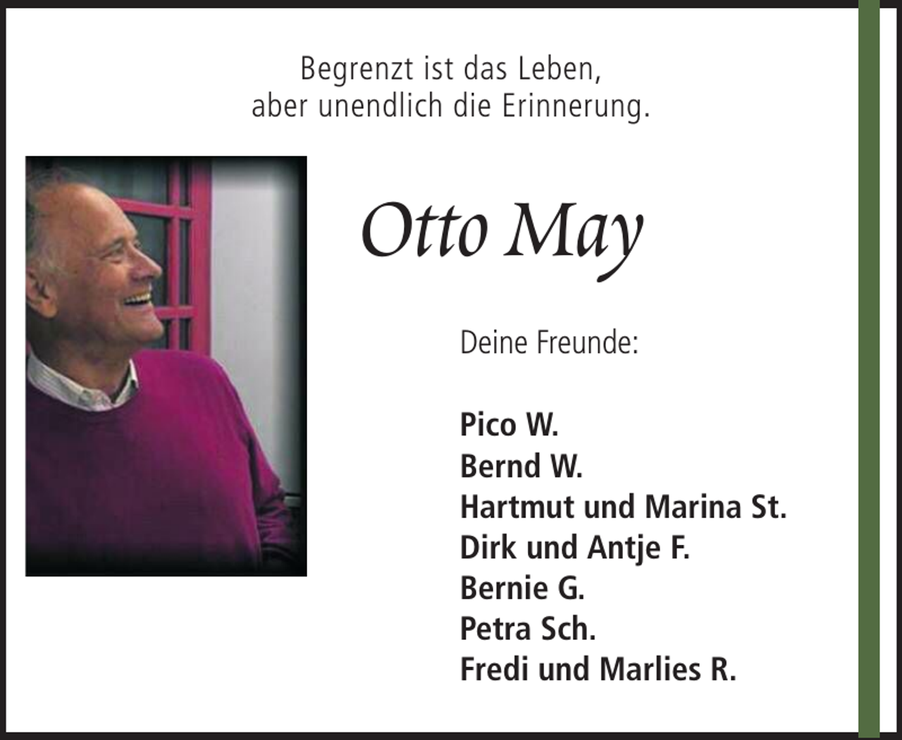 <p>Begrenzt ist das Leben,<br />aber unendlich die Erinnerung.</p><p>Otto May<br />Deine Freunde:<br />Pico W.<br />Bernd W.<br />Hartmut und Marina St.<br />Dirk und Antje F.<br />Bernie G.<br />Petra Sch.<br />Fredi und Marlies R.</p>