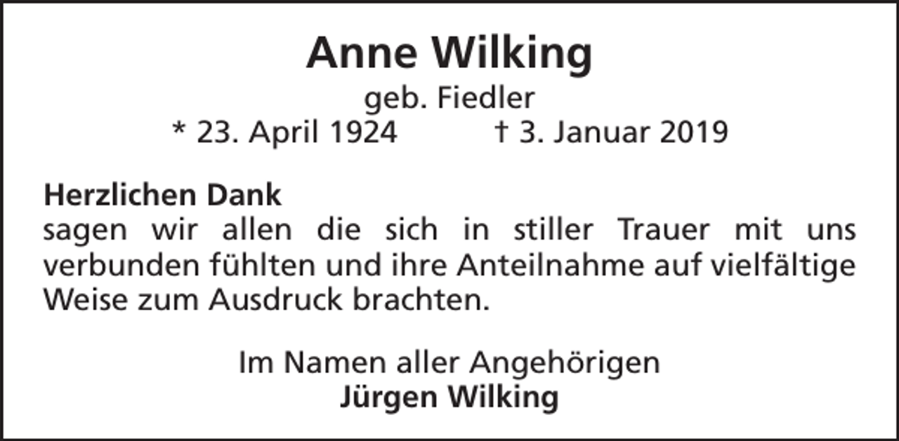 <p>Anne Wilking</p><p>geb. Fiedler<br />* 23. April 1924<br />† 3. Januar 2019<br />Herzlichen Dank<br />sagen wir allen die sich in stiller Trauer mit uns<br />verbunden fühlten und ihre Anteilnahme auf vielfältige<br />Weise zum Ausdruck brachten.<br />Im Namen aller Angehörigen<br />Jürgen Wilking</p>