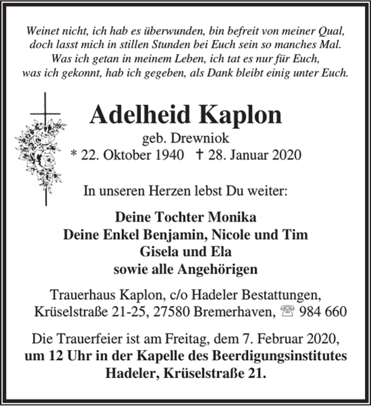 <p>Weinet nicht, ich hab es überwunden, bin befreit von meiner Qual,<br />doch lasst mich in stillen Stunden bei Euch sein so manches Mal.<br />Was ich getan in meinem Leben, ich tat es nur für Euch,<br />was ich gekonnt, hab ich gegeben, als Dank bleibt einig unter Euch.</p><p>Adelheid Kaplon</p><p>geb. Drewniok<br />* 22. Oktober 1940 B 28. Januar 2020<br />In unseren Herzen lebst Du weiter:<br />Deine Tochter Monika<br />Deine Enkel Benjamin, Nicole und Tim<br />Gisela und Ela<br />sowie alle Angehörigen<br />Trauerhaus Kaplon, c/o Hadeler Bestattungen,<br />Krüselstraße 21-25, 27580 Bremerhaven, ℡ 984 660<br />Die Trauerfeier ist am Freitag, dem 7. Februar 2020,<br />um 12 Uhr in der Kapelle des Beerdigungsinstitutes<br />Hadeler, Krüselstraße 21.</p>