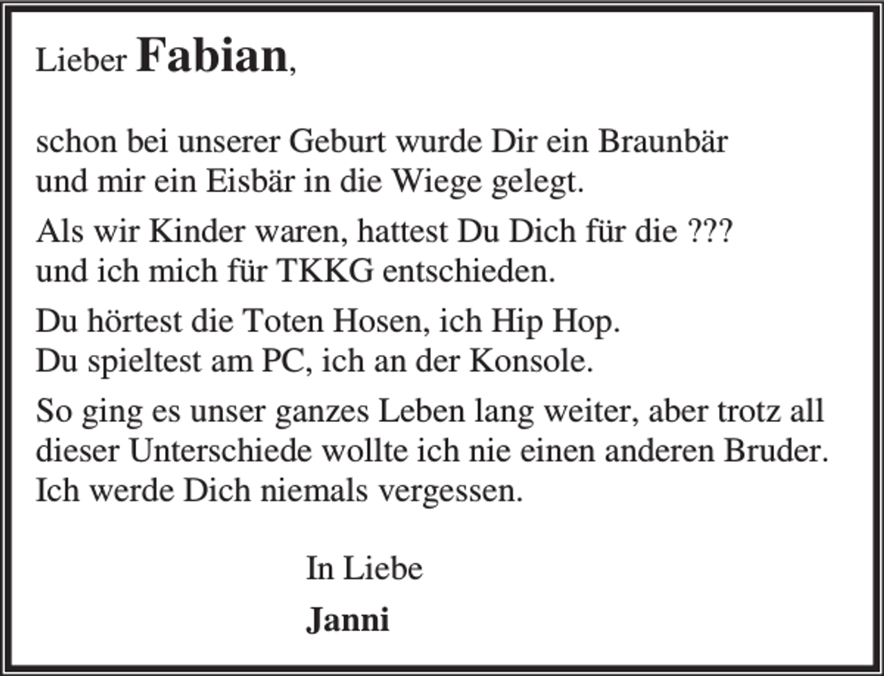 <p>Lieber Fabian,<br />schon bei unserer Geburt wurde Dir ein Braunbär<br />und mir ein Eisbär in die Wiege gelegt.<br />Als wir Kinder waren, hattest Du Dich für die ???<br />und ich mich für TKKG entschieden.<br />Du hörtest die Toten Hosen, ich Hip Hop.<br />Du spieltest am PC, ich an der Konsole.<br />So ging es unser ganzes Leben lang weiter, aber trotz all<br />dieser Unterschiede wollte ich nie einen anderen Bruder.<br />Ich werde Dich niemals vergessen.<br />In Liebe<br />Janni</p>