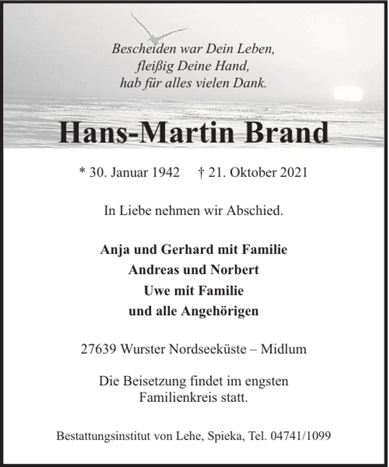 <p>Bescheiden war Dein Leben,<br />fleißig Deine Hand,<br />hab für alles vielen Dank.</p><p>Hans-Martin Brand<br />* 30. Januar 1942</p><p>† 21. Oktober 2021</p><p>In Liebe nehmen wir Abschied.<br />Anja und Gerhard mit Familie<br />Andreas und Norbert<br />Uwe mit Familie<br />und alle Angehörigen<br />27639 Wurster Nordseeküste – Midlum<br />Die Beisetzung findet im engsten<br />Familienkreis statt.<br />Bestattungsinstitut von Lehe, Spieka, Tel. 04741/1099</p>