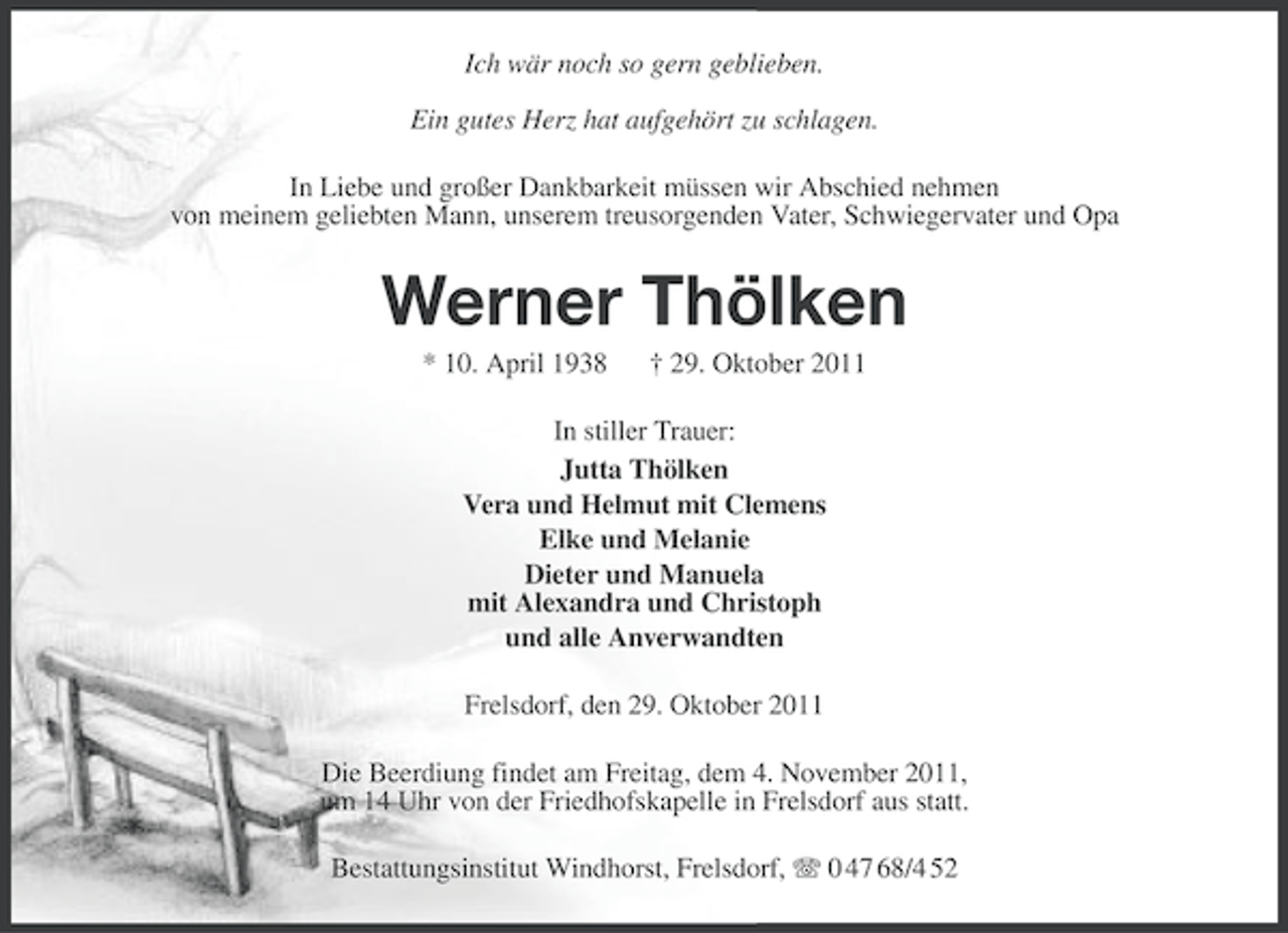 <p>Ich wär noch so gern geblieben.<br />Ein gutes Herz hat aufgehört zu schlagen.<br />In Liebe und großer Dankbarkeit müssen wir Abschied nehmen<br />von meinem geliebten Mann, unserem treusorgenden Vater, Schwiegervater und Opa</p><p>Werner Thölken<br />* 10. April 1938</p><p>† 29. Oktober 2011</p><p>In stiller Trauer:<br />Jutta Thölken<br />Vera und Helmut mit Clemens<br />Elke und Melanie<br />Dieter und Manuela<br />mit Alexandra und Christoph<br />und alle Anverwandten<br />Frelsdorf, den 29. Oktober 2011<br />Die Beerdiung findet am Freitag, dem 4. November 2011,<br />um 14 Uhr von der Friedhofskapelle in Frelsdorf aus statt.<br />Bestattungsinstitut Windhorst, Frelsdorf, 0 47 68/4 52</p>