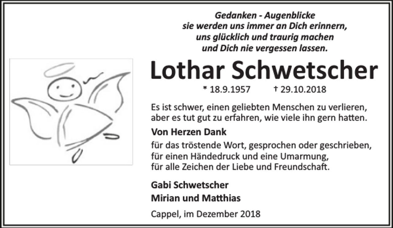 <p>Gedanken - Augenblicke<br />sie werden uns immer an Dich erinnern,<br />uns glücklich und traurig machen<br />und Dich nie vergessen lassen.</p>
<p>Lothar Schwetscher<br />* 18.9.1957</p>
<p>† 29.10.2018</p>
<p>Es ist schwer, einen geliebten Menschen zu verlieren,<br />aber es tut gut zu erfahren, wie viele ihn gern ha en.</p>
<p>Von Herzen Dank</p>
<p>für das tröstende Wort, gesprochen oder geschrieben,<br />für einen Händedruck und eine Umarmung,<br />für alle Zeichen der Liebe und Freundscha .</p>
<p>Gabi Schwetscher<br />Mirian und Ma hias<br />Cappel, im Dezember 2018</p>