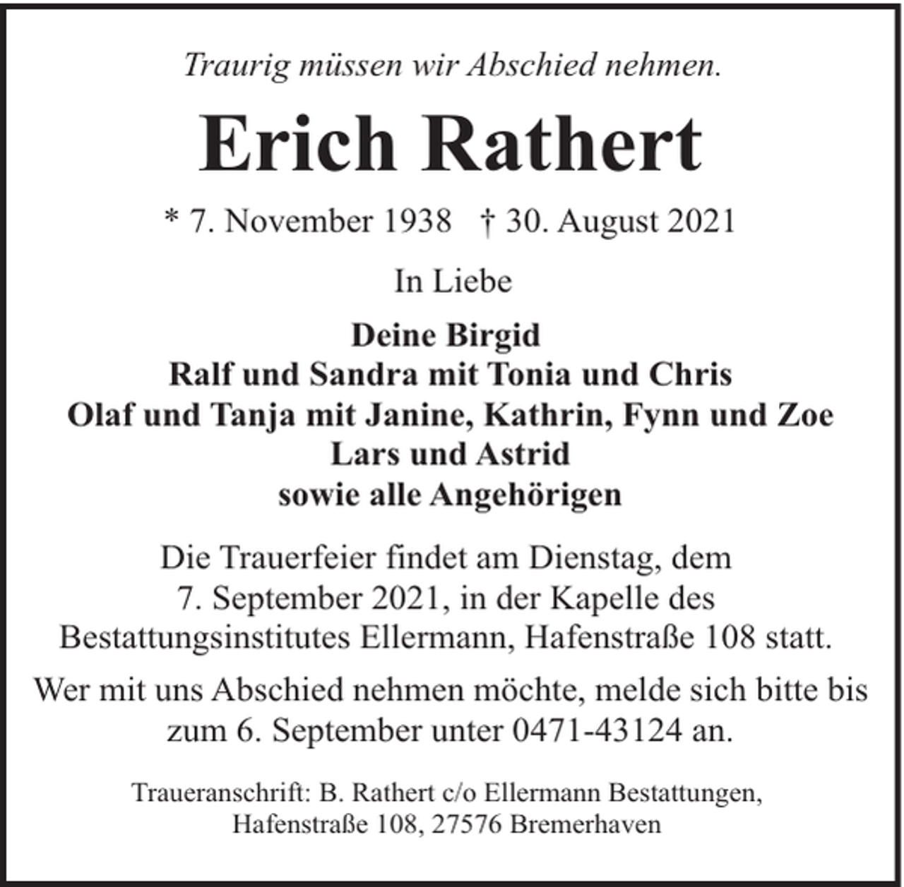 <p>Traurig müssen wir Abschied nehmen.</p><p>Erich Rathert</p><p>* 7. November 1938 † 30. August 2021<br />In Liebe<br />Deine Birgid<br />Ralf und Sandra mit Tonia und Chris<br />Olaf und Tanja mit Janine, Kathrin, Fynn und Zoe<br />Lars und Astrid<br />sowie alle Angehörigen<br />Die Trauerfeier findet am Dienstag, dem<br />7. September 2021, in der Kapelle des<br />Bestattungsinstitutes Ellermann, Hafenstraße 108 statt.<br />Wer mit uns Abschied nehmen möchte, melde sich bitte bis<br />zum 6. September unter 0471-43124 an.<br />Traueranschrift: B. Rathert c/o Ellermann Bestattungen,<br />Hafenstraße 108, 27576 Bremerhaven</p>