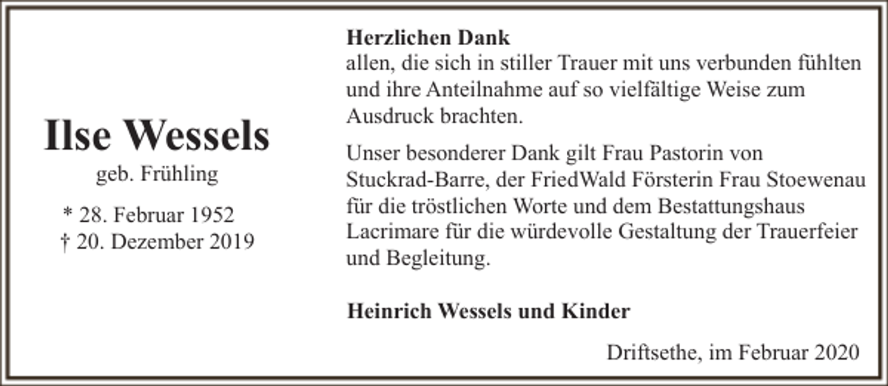 <p>Ilse Wessels<br />geb. Frühling</p><p>* 28. Februar 1952<br />† 20. Dezember 2019</p><p>Herzlichen Dank<br />allen, die sich in stiller Trauer mit uns verbunden fühlten<br />und ihre Anteilnahme auf so vielfältige Weise zum<br />Ausdruck brachten.<br />Unser besonderer Dank gilt Frau Pastorin von<br />Stuckrad-Barre, der FriedWald Försterin Frau Stoewenau<br />für die tröstlichen Worte und dem Bestattungshaus<br />Lacrimare für die würdevolle Gestaltung der Trauerfeier<br />und Begleitung.<br />Heinrich Wessels und Kinder<br />Driftsethe, im Februar 2020</p>