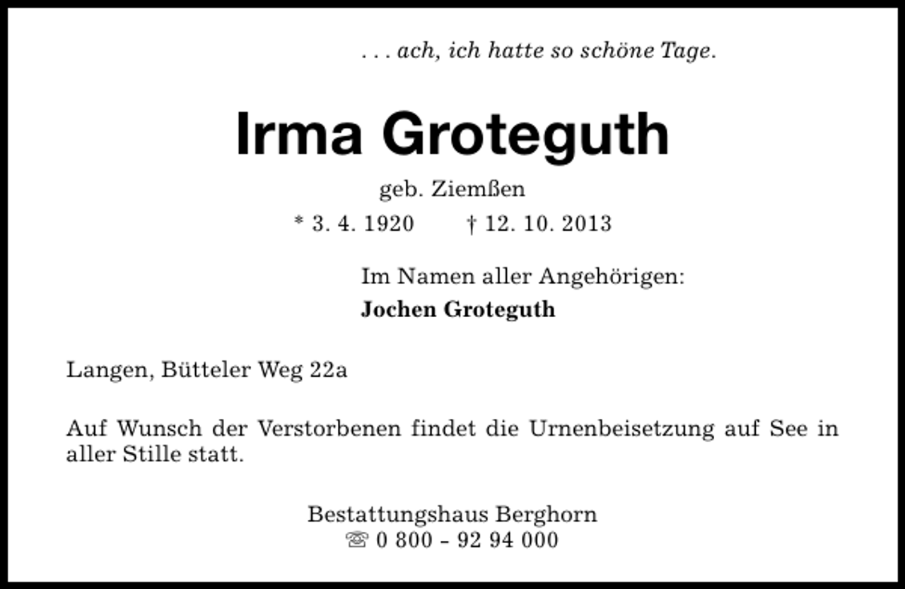 <p>. . . ach, ich hatte so schöne Tage.</p><p>Irma Groteguth<br />geb. Ziemßen</p><p>* 3. 4. 1920</p><p>† 12. 10. 2013</p><p>Im Namen aller Angehörigen:<br />Jochen Groteguth<br />Langen, Bütteler Weg 22a<br />Auf Wunsch der Verstorbenen findet die Urnenbeisetzung auf See in<br />aller Stille statt.<br />Bestattungshaus Berghorn<br />s 0 800 - 92 94 000</p>