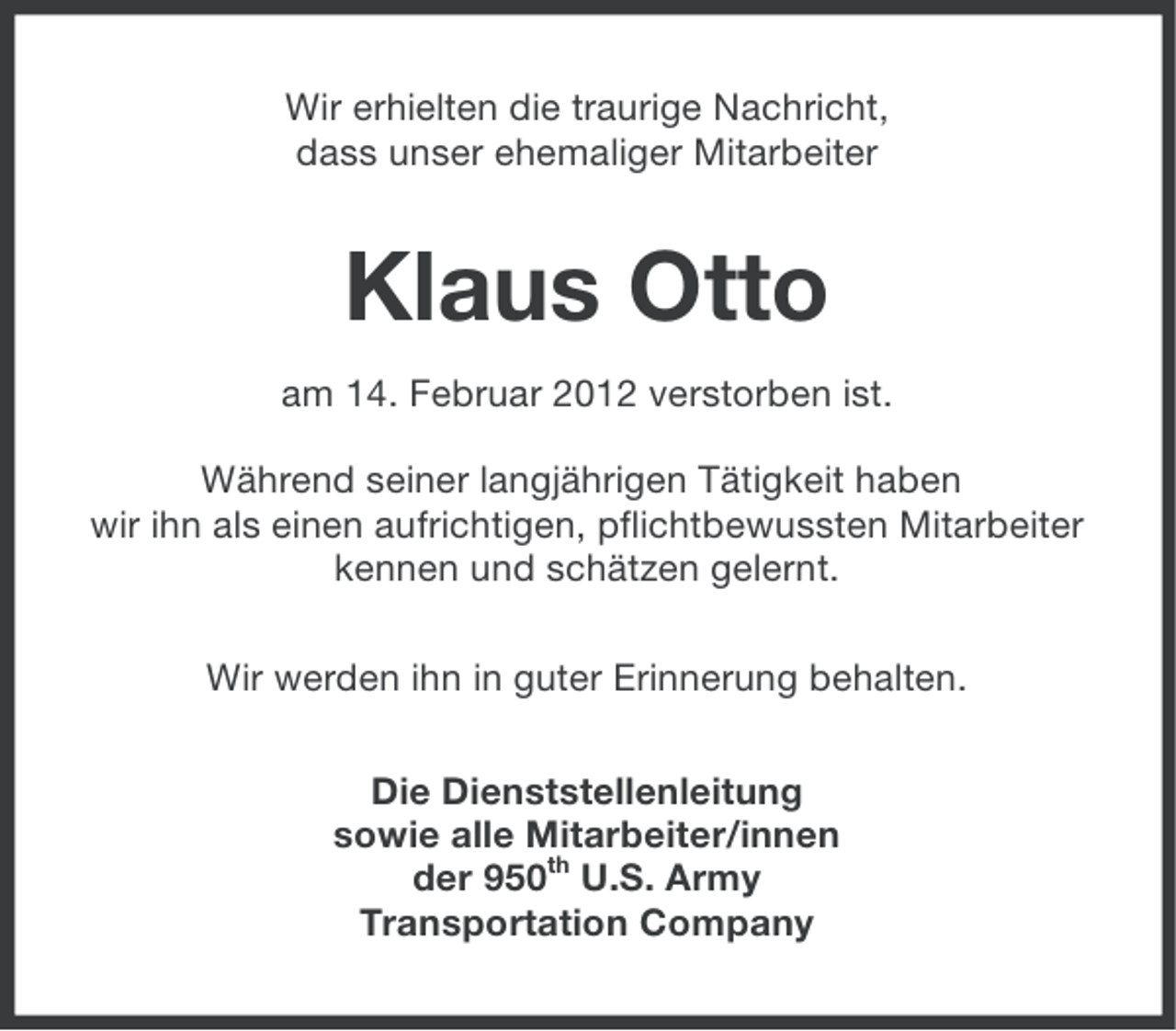 <p>Wir erhielten die traurige Nachricht,<br />dass unser ehemaliger Mitarbeiter</p><p>Klaus Otto<br />am 14. Februar 2012 verstorben ist.<br />Während seiner langjährigen Tätigkeit haben<br />wir ihn als einen aufrichtigen, pflichtbewussten Mitarbeiter<br />kennen und schätzen gelernt.<br />Wir werden ihn in guter Erinnerung behalten.<br />Die Dienststellenleitung<br />sowie alle Mitarbeiter/innen<br />der 950th U.S. Army<br />Transportation Company</p>