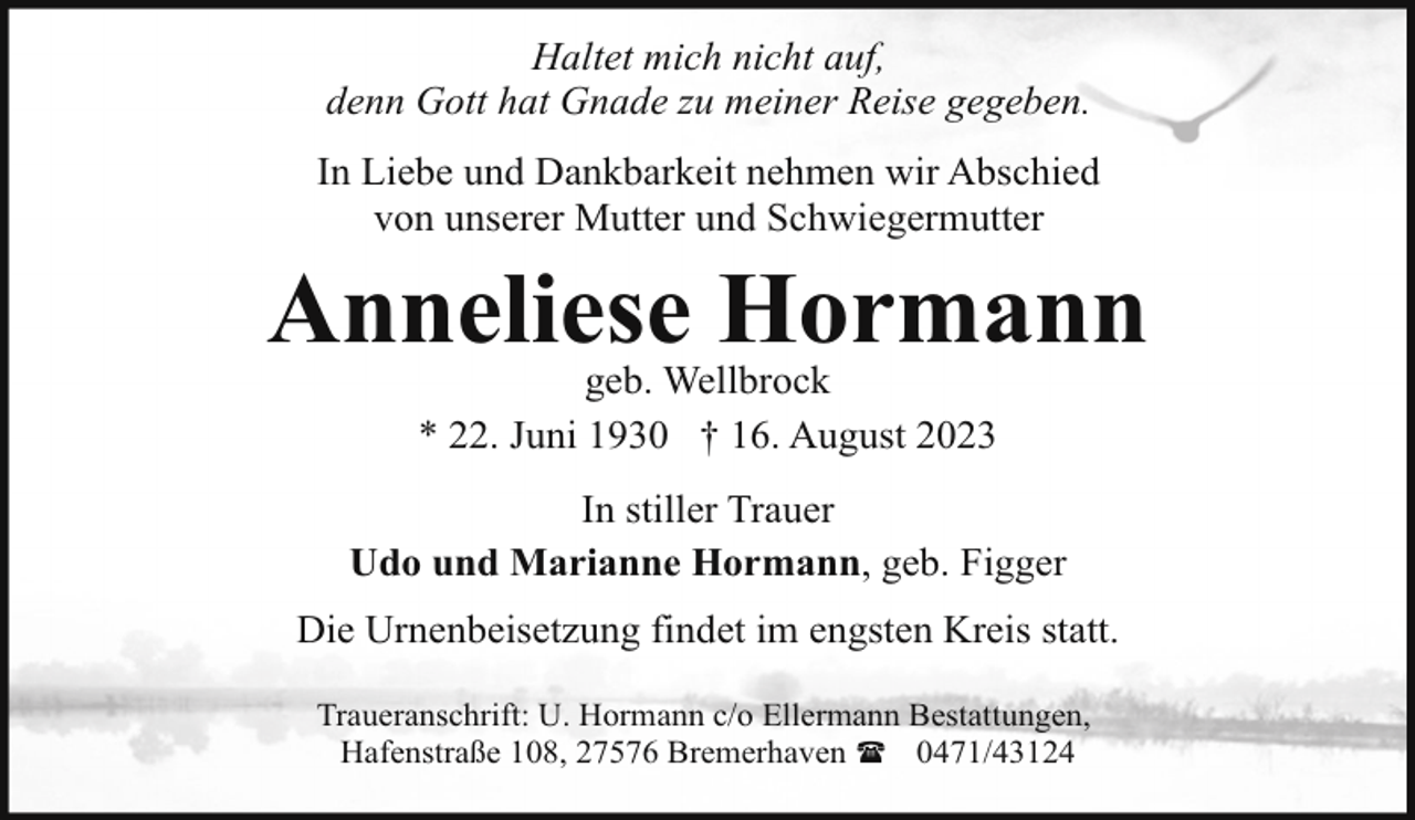 <p>Haltet mich nicht auf,<br />denn Gott hat Gnade zu meiner Reise gegeben.<br />In Liebe und Dankbarkeit nehmen wir Abschied<br />von unserer Mutter und Schwiegermutter</p><p>Anneliese Hormann<br />geb. Wellbrock<br />* 22. Juni 1930 † 16. August 2023</p><p>In stiller Trauer<br />Udo und Marianne Hormann, geb. Figger<br />Die Urnenbeisetzung findet im engsten Kreis statt.<br />Traueranschrift: U. Hormann c/o Ellermann Bestattungen,<br />Hafenstraße 108, 27576 Bremerhaven ( 0471/43124</p>