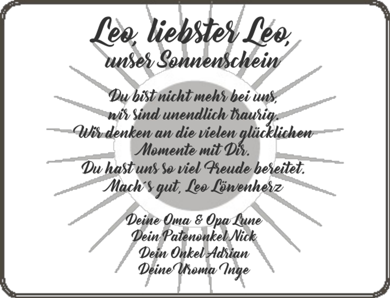 <p>Leo, liebster Leo,<br />unser Sonnenschein</p><p>Du bist nicht mehr bei uns,<br />wir sind unendlich traurig.<br />Wir denken an die vielen glücklichen<br />Momente mit Dir.<br />Du hast uns so viel Freude bereitet.<br />Mach´s gut, Leo Löwenherz<br />Deine Oma &amp; Opa Lune<br />Dein Patenonkel Nick<br />Dein Onkel Adrian<br />Deine Uroma Inge</p>