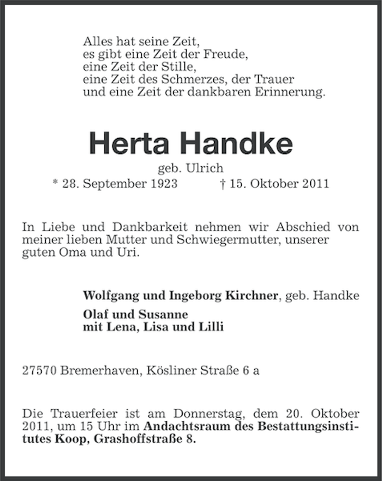 <p>Alles hat seine Zeit,<br />es gibt eine Zeit der Freude,<br />eine Zeit der Stille,<br />eine Zeit des Schmerzes, der Trauer<br />und eine Zeit der dankbaren Erinnerung.</p><p>Herta Handke<br />geb. Ulrich<br />* 28. September 1923<br />† 15. Oktober 2011<br />In Liebe und Dankbarkeit nehmen wir Abschied von<br />meiner lieben Mutter und Schwiegermutter, unserer<br />guten Oma und Uri.</p><p>Wolfgang und Ingeborg Kirchner, geb. Handke<br />Olaf und Susanne<br />mit Lena, Lisa und Lilli</p><p>27570 Bremerhaven, Kösliner Straße 6 a<br />Die Trauerfeier ist am Donnerstag, dem 20. Oktober<br />2011, um 15 Uhr im Andachtsraum des Bestattungsinstitutes Koop, Grashoffstraße 8.</p>