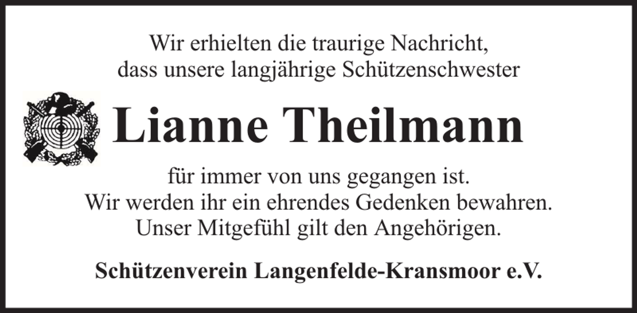<p>Wir erhielten die traurige Nachricht,<br />dass unsere langjährige Schützenschwester</p><p>Lianne Theilmann<br />für immer von uns gegangen ist.<br />Wir werden ihr ein ehrendes Gedenken bewahren.<br />Unser Mitgefühl gilt den Angehörigen.<br />Schützenverein Langenfelde-Kransmoor e.V.</p>