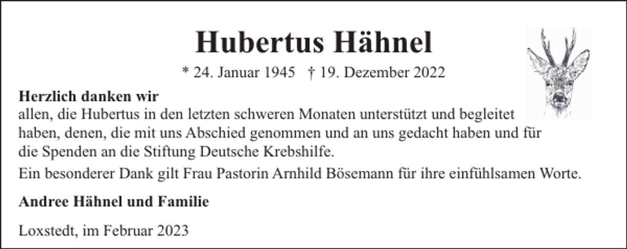 <p>Hubertus Hähnel</p><p>* 24. Januar 1945 † 19. Dezember 2022<br />Herzlich danken wir<br />allen, die Hubertus in den letzten schweren Monaten unterstützt und begleitet<br />haben, denen, die mit uns Abschied genommen und an uns gedacht haben und für<br />die Spenden an die Stiftung Deutsche Krebshilfe.<br />Ein besonderer Dank gilt Frau Pastorin Arnhild Bösemann für ihre einfühlsamen Worte.<br />Andree Hähnel und Familie<br />Loxstedt, im Februar 2023</p>