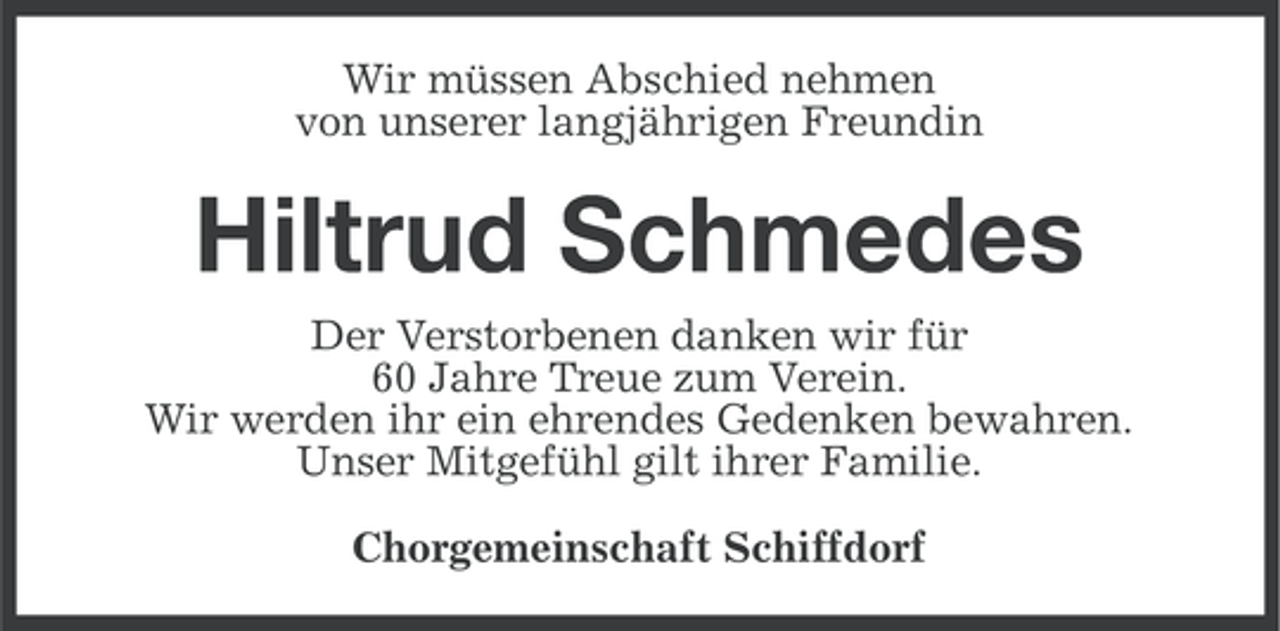 <p>Wir müssen Abschied nehmen<br />von unserer langjährigen Freundin</p><p>Hiltrud Schmedes<br />Der Verstorbenen danken wir für<br />60 Jahre Treue zum Verein.<br />Wir werden ihr ein ehrendes Gedenken bewahren.<br />Unser Mitgefühl gilt ihrer Familie.<br />Chorgemeinschaft Schiffdorf</p>