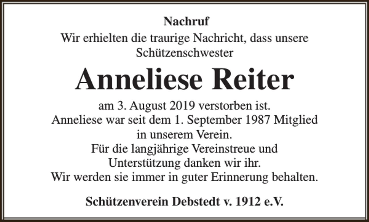 <p>Nachruf<br />Wir erhielten die traurige Nachricht, dass unsere<br />Schützenschwester</p><p>Anneliese Reiter</p><p>am 3. August 2019 verstorben ist.<br />Anneliese war seit dem 1. September 1987 Mitglied<br />in unserem Verein.<br />Für die langjährige Vereinstreue und<br />Unterstützung danken wir ihr.<br />Wir werden sie immer in guter Erinnerung behalten.<br />Schützenverein Debstedt v. 1912 e.V.</p>