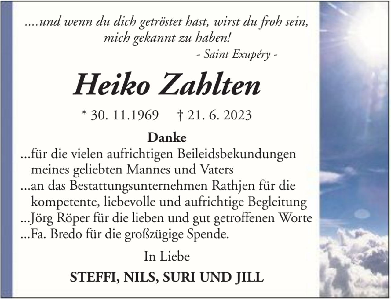<p>....und wenn du dich getröstet hast, wirst du froh sein,<br />mich gekannt zu haben!<br />- Saint Exupéry -</p><p>Heiko Zahlten<br />* 30. 11.1969</p><p>† 21. 6. 2023</p><p>Danke<br />...für die vielen aufrichtigen Beileidsbekundungen<br />meines geliebten Mannes und Vaters<br />...an das Bestattungsunternehmen Rathjen für die<br />kompetente, liebevolle und aufrichtige Begleitung<br />...Jörg Röper für die lieben und gut getroffenen Worte<br />...Fa. Bredo für die großzügige Spende.<br />In Liebe<br />STEFFI, NILS, SURI UND JILL</p>