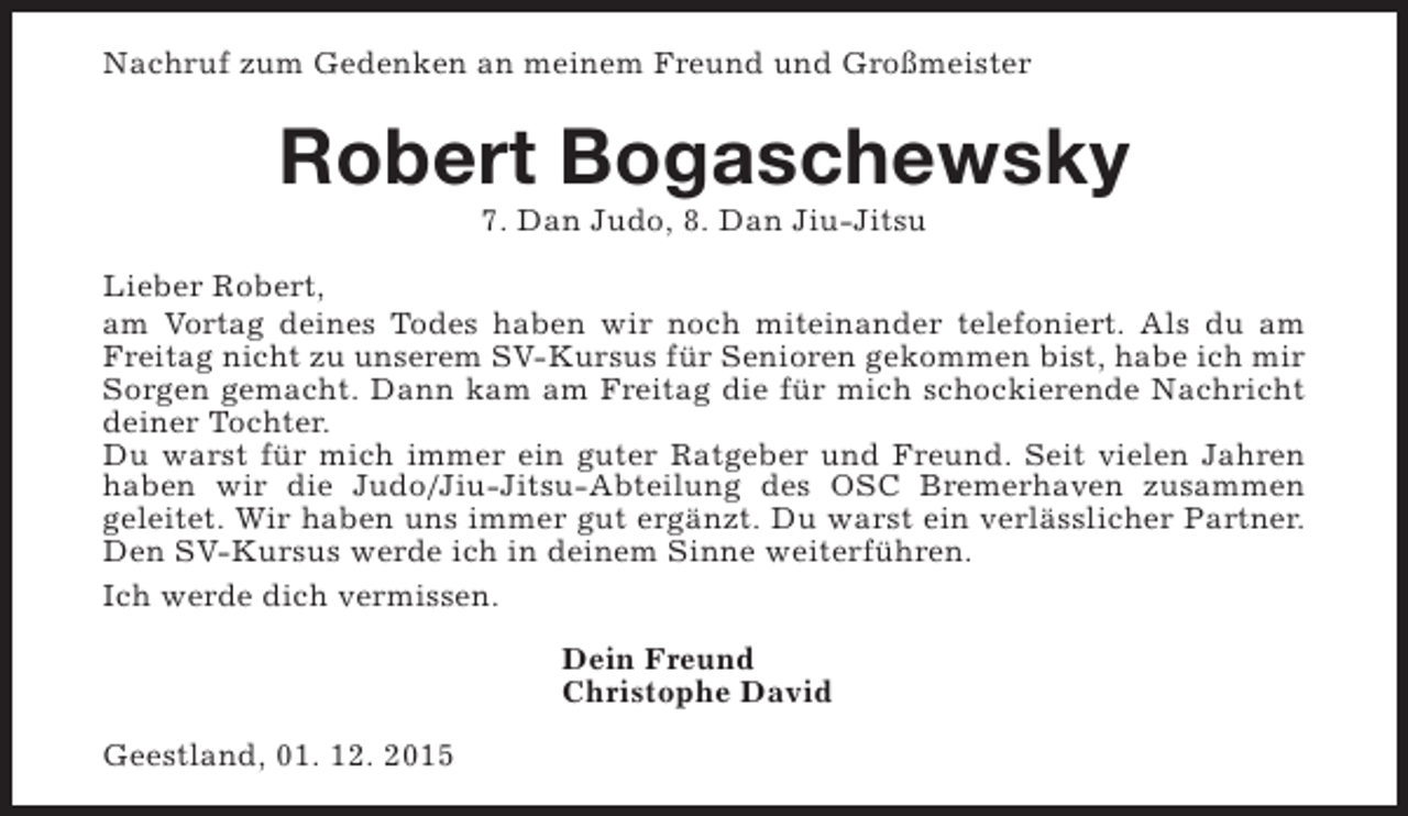 <p>Nachruf zum Gedenken an meinem Freund und Großmeister</p><p>Robert Bogaschewsky<br />7. Dan Judo, 8. Dan Jiu-Jitsu</p><p>Lieber Robert,<br />am Vortag deines Todes haben wir noch miteinander telefoniert. Als du am<br />Freitag nicht zu unserem SV-Kursus für Senioren gekommen bist, habe ich mir<br />Sorgen gemacht. Dann kam am Freitag die für mich schockierende Nachricht<br />deiner Tochter.<br />Du warst für mich immer ein guter Ratgeber und Freund. Seit vielen Jahren<br />haben wir die Judo/Jiu-Jitsu-Abteilung des OSC Bremerhaven zusammen<br />geleitet. Wir haben uns immer gut ergänzt. Du warst ein verlässlicher Partner.<br />Den SV-Kursus werde ich in deinem Sinne weiterführen.<br />Ich werde dich vermissen.<br />Dein Freund<br />Christophe David<br />Geestland, 01. 12. 2015</p>
