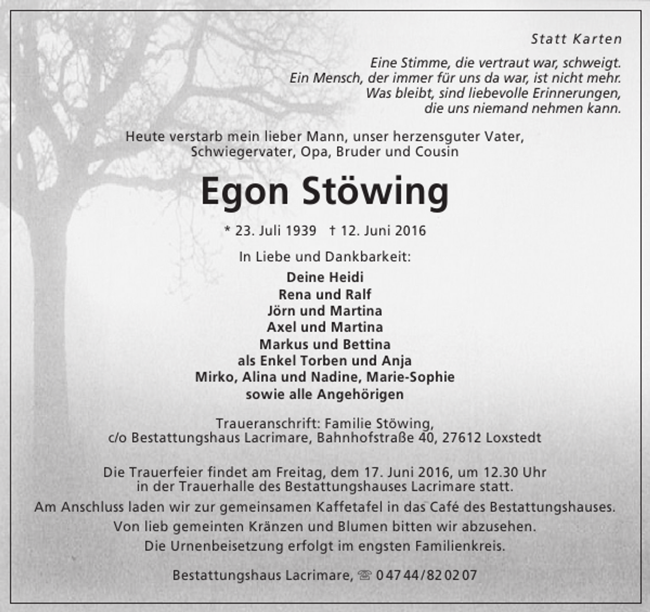 <p>Statt Karten<br />Eine Stimme, die vertraut war, schweigt.<br />Ein Mensch, der immer für uns da war, ist nicht mehr.<br />Was bleibt, sind liebevolle Erinnerungen,<br />die uns niemand nehmen kann.</p><p>Heute verstarb mein lieber Mann, unser herzensguter Vater,<br />Schwiegervater, Opa, Bruder und Cousin</p><p>Egon Stöwing<br />* 23. Juli 1939 † 12. Juni 2016<br />In Liebe und Dankbarkeit:<br />Deine Heidi<br />Rena und Ralf<br />Jörn und Martina<br />Axel und Martina<br />Markus und Bettina<br />als Enkel Torben und Anja<br />Mirko, Alina und Nadine, Marie-Sophie<br />sowie alle Angehörigen<br />Traueranschrift: Familie Stöwing,<br />c/o Bestattungshaus Lacrimare, Bahnhofstraße 40, 27612 Loxstedt<br />Die Trauerfeier findet am Freitag, dem 17. Juni 2016, um 12.30 Uhr<br />in der Trauerhalle des Bestattungshauses Lacrimare statt.<br />Am Anschluss laden wir zur gemeinsamen Kaffetafel in das Café des Bestattungshauses.<br />Von lieb gemeinten Kränzen und Blumen bitten wir abzusehen.<br />Die Urnenbeisetzung erfolgt im engsten Familienkreis.<br />Bestattungshaus Lacrimare,  0 47 44 / 82 02 07</p>
