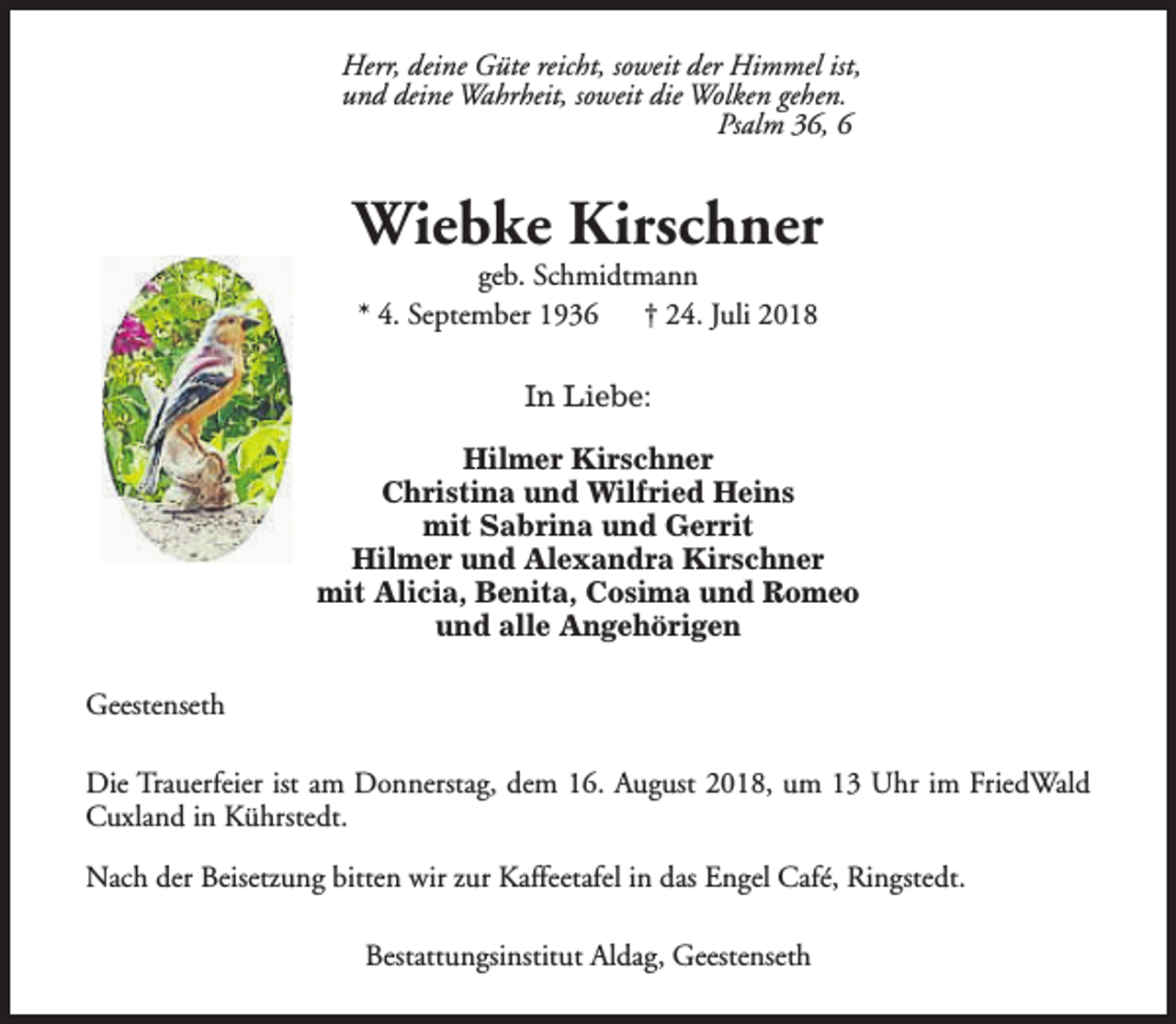 <p>Herr, deine Güte reicht, soweit der Himmel ist,<br />und deine Wahrheit, soweit die Wolken gehen.<br />Psalm 36, 6</p><p>Wiebke Kirschner<br />geb. Schmidtmann<br />* 4. September 1936<br />† 24. Juli 2018<br />In Liebe:<br />Hilmer Kirschner<br />Christina und Wilfried Heins<br />mit Sabrina und Gerrit<br />Hilmer und Alexandra Kirschner<br />mit Alicia, Benita, Cosima und Romeo<br />und alle Angehörigen<br />Geestenseth<br />Die Trauerfeier ist am Donnerstag, dem 16. August 2018, um 13 Uhr im FriedWald<br />Cuxland in Kührstedt.<br />Nach der Beisetzung bitten wir zur Kaffeetafel in das Engel Café, Ringstedt.<br />Bestattungsinstitut Aldag, Geestenseth</p>