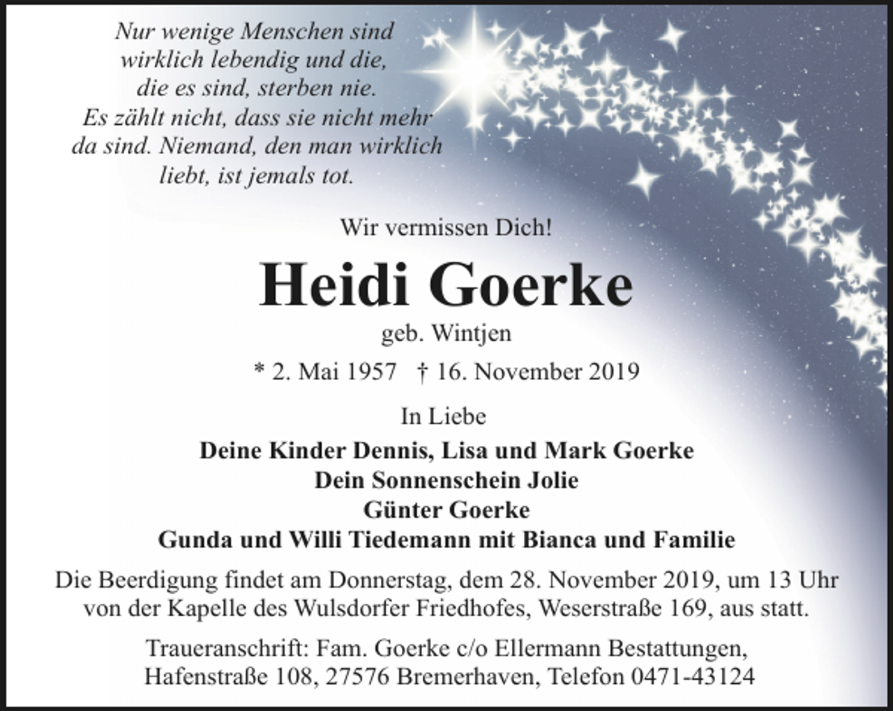 <p>Nur wenige Menschen sind<br />wirklich lebendig und die,<br />die es sind, sterben nie.<br />Es zählt nicht, dass sie nicht mehr<br />da sind. Niemand, den man wirklich<br />liebt, ist jemals tot.<br />Wir vermissen Dich!</p><p>Heidi Goerke<br />geb. Wintjen</p><p>* 2. Mai 1957 † 16. November 2019<br />In Liebe<br />Deine Kinder Dennis, Lisa und Mark Goerke<br />Dein Sonnenschein Jolie<br />Günter Goerke<br />Gunda und Willi Tiedemann mit Bianca und Familie<br />Die Beerdigung findet am Donnerstag, dem 28. November 2019, um 13 Uhr<br />von der Kapelle des Wulsdorfer Friedhofes, Weserstraße 169, aus statt.<br />Traueranschrift: Fam. Goerke c/o Ellermann Bestattungen,<br />Hafenstraße 108, 27576 Bremerhaven, Telefon 0471-43124</p>