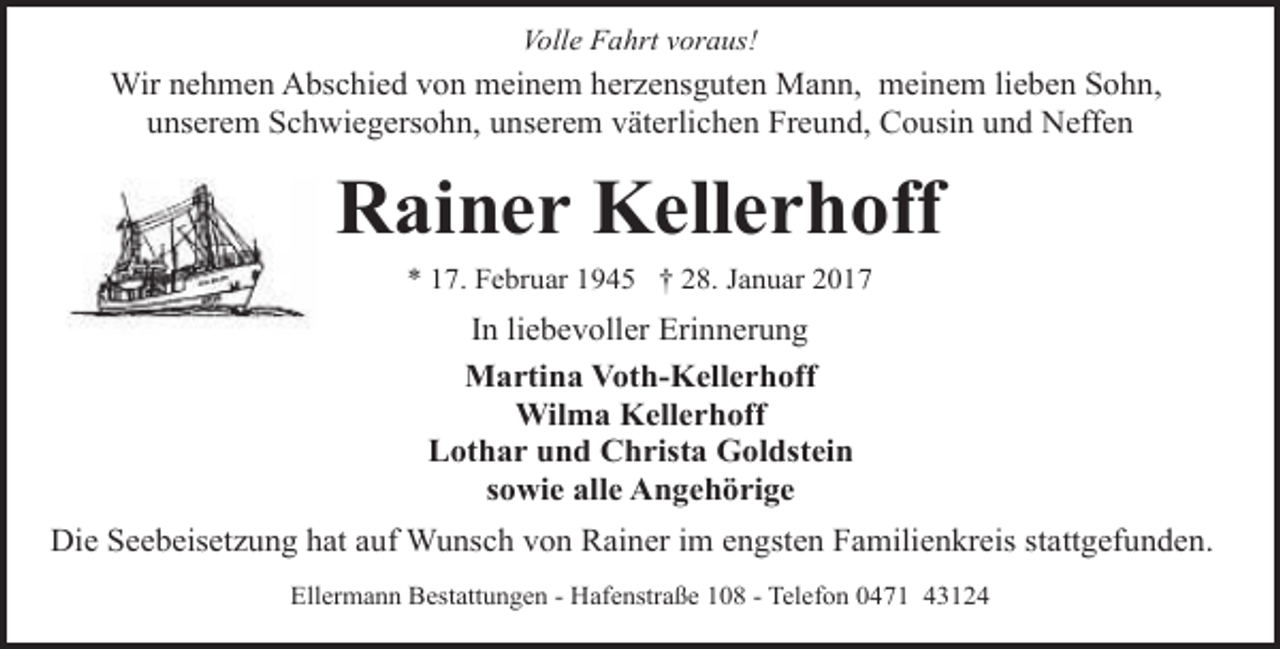 <p>Volle Fahrt voraus!</p><p>Wir nehmen Abschied von meinem herzensguten Mann, meinem lieben Sohn,<br />unserem Schwiegersohn, unserem väterlichen Freund, Cousin und Neffen</p><p>Rainer Kellerhoff<br />* 17. Februar 1945 † 28. Januar 2017</p><p>In liebevoller Erinnerung<br />Martina Voth-Kellerhoff<br />Wilma Kellerhoff<br />Lothar und Christa Goldstein<br />sowie alle Angehörige<br />Die Seebeisetzung hat auf Wunsch von Rainer im engsten Familienkreis stattgefunden.<br />Ellermann Bestattungen - Hafenstraße 108 - Telefon 0471 43124</p>