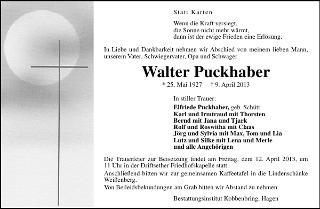 <p>Statt Karten<br />Wenn die Kraft versiegt,<br />die Sonne nicht mehr wärmt,<br />dann ist der ewige Frieden eine Erlösung.<br />In Liebe und Dankbarkeit nehmen wir Abschied von meinem lieben Mann,<br />unserem Vater, Schwiegervater, Opa und Schwager</p><p>Walter Puckhaber<br />* 25. Mai 1927</p><p>† 9. April 2013</p><p>In stiller Trauer:<br />Elfriede Puckhaber, geb. Schütt<br />Karl und Irmtraud mit Thorsten<br />Bernd mit Jana und Tjark<br />Rolf und Roswitha mit Claas<br />Jörg und Sylvia mit Max, Tom und Lia<br />Lutz und Silke mit Lena und Merle<br />und alle Angehörigen<br />Die Trauerfeier zur Beisetzung ﬁndet am Freitag, dem 12. April 2013, um<br />11 Uhr in der Driftsether Friedhofskapelle statt.<br />Anschließend bitten wir zur gemeinsamen Kaffeetafel in die Lindenschänke<br />Weißenberg.<br />Von Beileidsbekundungen am Grab bitten wir Abstand zu nehmen.<br />Bestattungsinstitut Kobbenbring, Hagen</p>