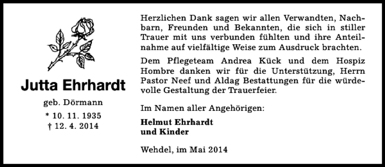 <p>Herzlichen Dank sagen wir allen Verwandten, Nachbarn, Freunden und Bekannten, die sich in stiller<br />Trauer mit uns verbunden fühlten und ihre Anteilnahme auf vielfältige Weise zum Ausdruck brachten.</p><p>Jutta Ehrhardt<br />geb. Dörmann<br />* 10. 11. 1935<br />† 12. 4. 2014</p><p>Dem Pflegeteam Andrea Kück und dem Hospiz<br />Hombre danken wir für die Unterstützung, Herrn<br />Pastor Neef und Aldag Bestattungen für die würdevolle Gestaltung der Trauerfeier.<br />Im Namen aller Angehörigen:<br />Helmut Ehrhardt<br />und Kinder<br />Wehdel, im Mai 2014</p>