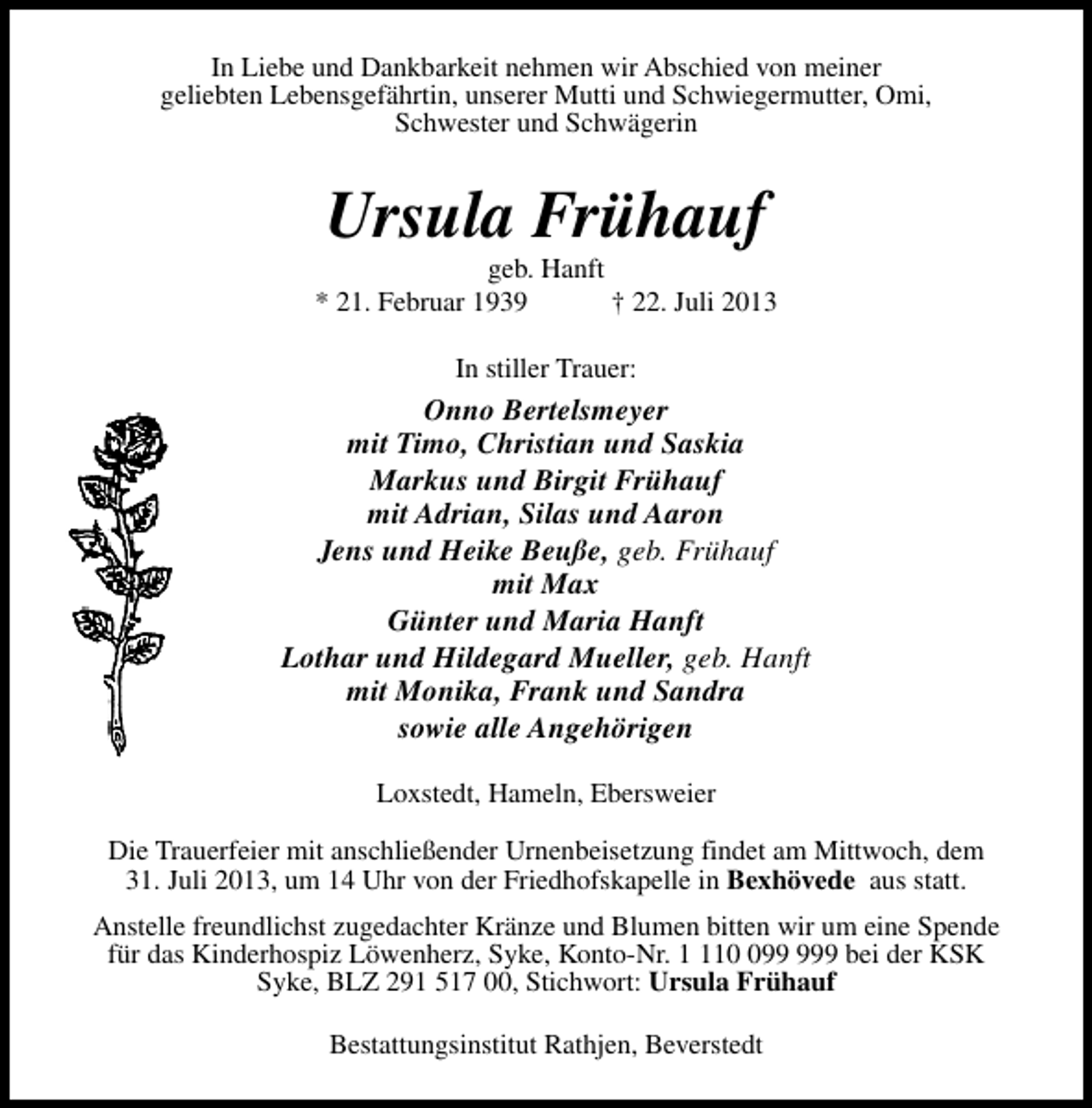 <p>In Liebe und Dankbarkeit nehmen wir Abschied von meiner<br />geliebten Lebensgefährtin, unserer Mutti und Schwiegermutter, Omi,<br />Schwester und Schwägerin</p><p>Ursula Frühauf</p><p>geb. Hanft<br />* 21. Februar 1939<br />† 22. Juli 2013<br />In stiller Trauer:</p><p>Onno Bertelsmeyer<br />mit Timo, Christian und Saskia<br />Markus und Birgit Frühauf<br />mit Adrian, Silas und Aaron<br />Jens und Heike Beuße, geb. Frühauf<br />mit Max<br />Günter und Maria Hanft<br />Lothar und Hildegard Mueller, geb. Hanft<br />mit Monika, Frank und Sandra<br />sowie alle Angehörigen<br />Loxstedt, Hameln, Ebersweier<br />Die Trauerfeier mit anschließender Urnenbeisetzung findet am Mittwoch, dem<br />31. Juli 2013, um 14 Uhr von der Friedhofskapelle in Bexhövede aus statt.<br />Anstelle freundlichst zugedachter Kränze und Blumen bitten wir um eine Spende<br />für das Kinderhospiz Löwenherz, Syke, Konto-Nr. 19 bei der KSK<br />Syke, BLZ 291 517 00, Stichwort: Ursula Frühauf<br />Bestattungsinstitut Rathjen, Beverstedt</p>