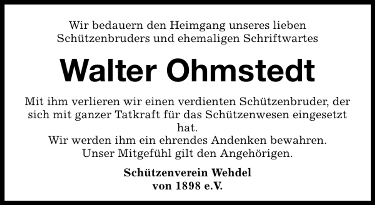 <p>Wir bedauern den Heimgang unseres lieben<br />Schützenbruders und ehemaligen Schriftwartes</p><p>Walter Ohmstedt<br />Mit ihm verlieren wir einen verdienten Schützenbruder, der<br />sich mit ganzer Tatkraft für das Schützenwesen eingesetzt<br />hat.<br />Wir werden ihm ein ehrendes Andenken bewahren.<br />Unser Mitgefühl gilt den Angehörigen.<br />Schützenverein Wehdel<br />von 1898 e.V.</p>
