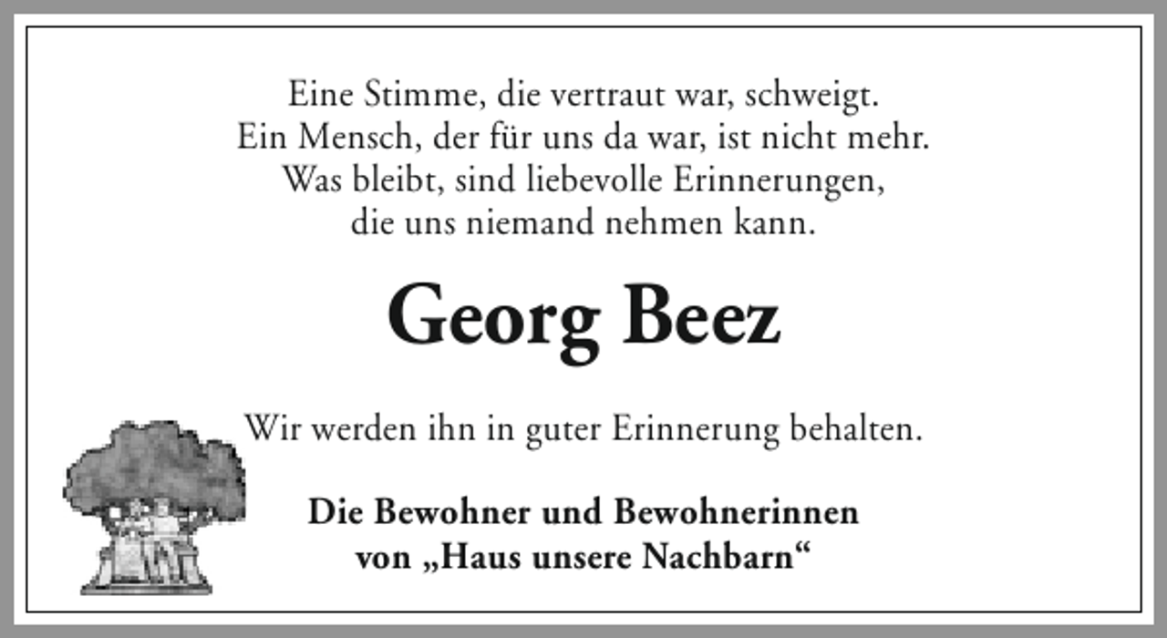 <p>Eine Stimme, die vertraut war, schweigt.<br />Ein Mensch, der für uns da war, ist nicht mehr.<br />Was bleibt, sind liebevolle Erinnerungen,<br />die uns niemand nehmen kann.</p><p>Georg Beez<br />Wir werden ihn in guter Erinnerung behalten.<br />Die Bewohner und Bewohnerinnen<br />von „Haus unsere Nachbarn‘‘</p>