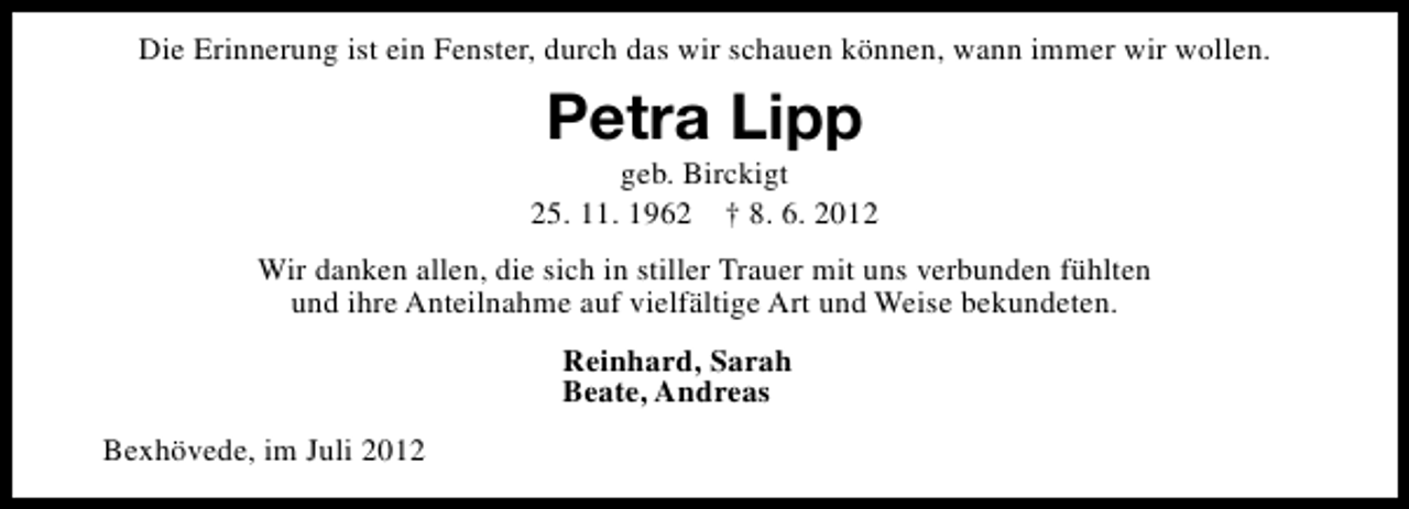 <p>Die Erinnerung ist ein Fenster, durch das wir schauen können, wann immer wir wollen.</p><p>Petra Lipp</p><p>geb. Birckigt<br />25. 11. 1962 † 8. 6. 2012<br />Wir danken allen, die sich in stiller Trauer mit uns verbunden fühlten<br />und ihre Anteilnahme auf vielfältige Art und Weise bekundeten.<br />Reinhard, Sarah<br />Beate, Andreas<br />Bexhövede, im Juli 2012</p>