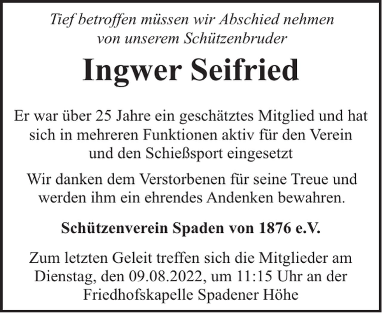 <p>Tief betroffen müssen wir Abschied nehmen<br />von unserem Schützenbruder</p><p>Ingwer Seifried<br />Er war über 25 Jahre ein geschätztes Mitglied und hat<br />sich in mehreren Funktionen aktiv für den Verein<br />und den Schießsport eingesetzt<br />Wir danken dem Verstorbenen für seine Treue und<br />werden ihm ein ehrendes Andenken bewahren.<br />Schützenverein Spaden von 1876 e.V.<br />Zum letzten Geleit treffen sich die Mitglieder am<br />Dienstag, den 09.08.2022, um 11:15 Uhr an der<br />Friedhofskapelle Spadener Höhe</p>