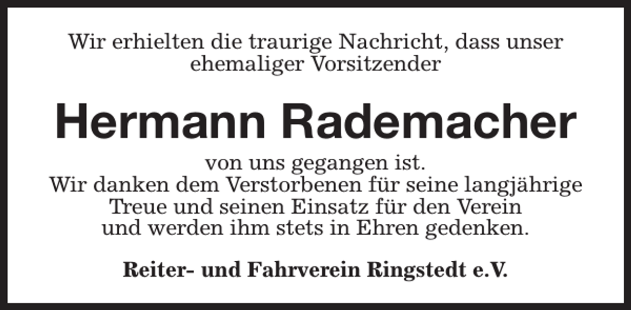<p>Wir erhielten die traurige Nachricht, dass unser<br />ehemaliger Vorsitzender</p><p>Hermann Rademacher</p><p>von uns gegangen ist.<br />Wir danken dem Verstorbenen für seine langjährige<br />Treue und seinen Einsatz für den Verein<br />und werden ihm stets in Ehren gedenken.<br />Reiter- und Fahrverein Ringstedt e.V.</p>