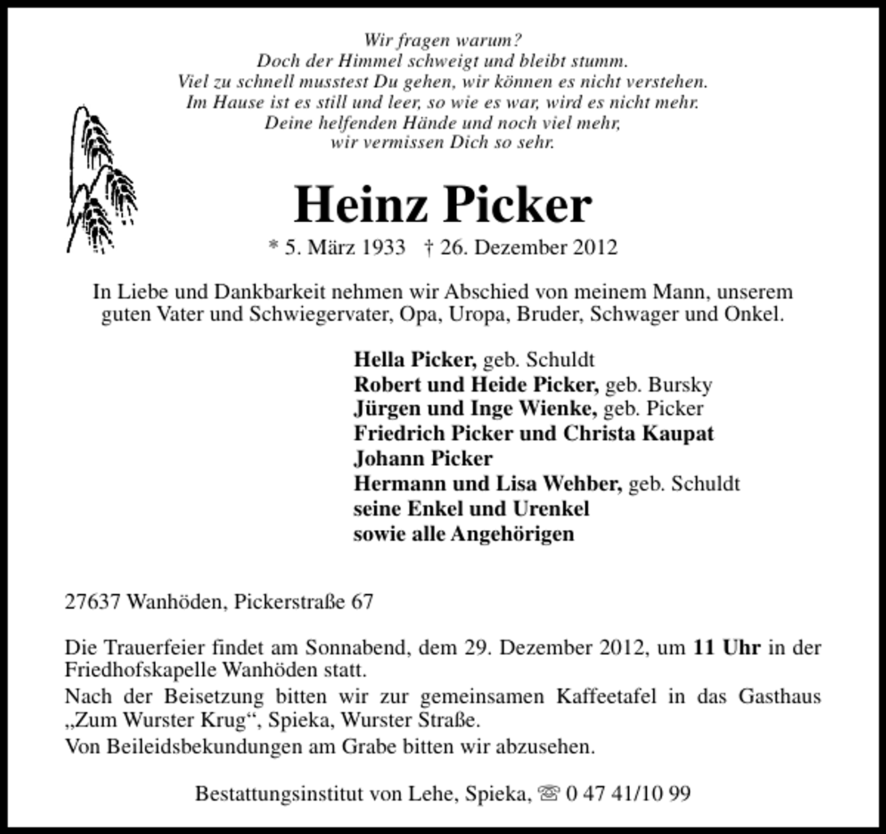 <p>Wir fragen warum?<br />Doch der Himmel schweigt und bleibt stumm.<br />Viel zu schnell musstest Du gehen, wir können es nicht verstehen.<br />Im Hause ist es still und leer, so wie es war, wird es nicht mehr.<br />Deine helfenden Hände und noch viel mehr,<br />wir vermissen Dich so sehr.</p><p>Heinz Picker</p><p>* 5. März 1933 † 26. Dezember 2012<br />In Liebe und Dankbarkeit nehmen wir Abschied von meinem Mann, unserem<br />guten Vater und Schwiegervater, Opa, Uropa, Bruder, Schwager und Onkel.<br />Hella Picker, geb. Schuldt<br />Robert und Heide Picker, geb. Bursky<br />Jürgen und Inge Wienke, geb. Picker<br />Friedrich Picker und Christa Kaupat<br />Johann Picker<br />Hermann und Lisa Wehber, geb. Schuldt<br />seine Enkel und Urenkel<br />sowie alle Angehörigen<br />27637 Wanhöden, Pickerstraße 67<br />Die Trauerfeier findet am Sonnabend, dem 29. Dezember 2012, um 11 Uhr in der<br />Friedhofskapelle Wanhöden statt.<br />Nach der Beisetzung bitten wir zur gemeinsamen Kaffeetafel in das Gasthaus<br />„Zum Wurster Krug“, Spieka, Wurster Straße.<br />Von Beileidsbekundungen am Grabe bitten wir abzusehen.<br />Bestattungsinstitut von Lehe, Spieka, s 0 47 41/10 99</p>