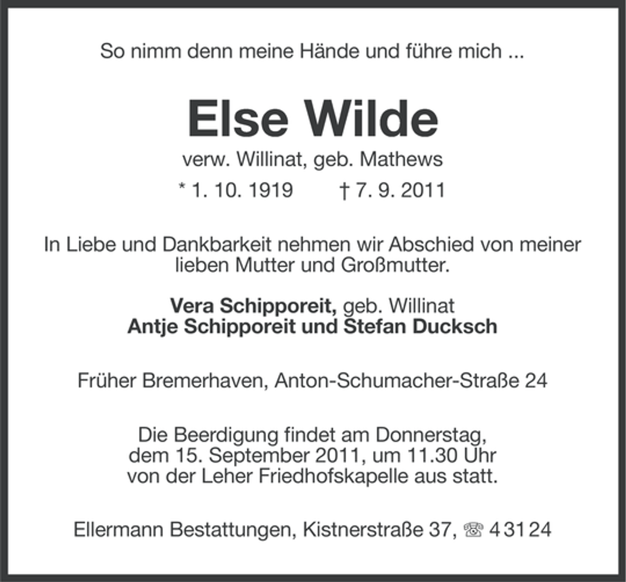 <p>So nimm denn meine Hände und führe mich ...</p><p>Else Wilde<br />verw. Willinat, geb. Mathews<br />* 1. 10. 1919</p><p>† 7. 9. 2011</p><p>In Liebe und Dankbarkeit nehmen wir Abschied von meiner<br />lieben Mutter und Großmutter.<br />Vera Schipporeit, geb. Willinat<br />Antje Schipporeit und Stefan Ducksch<br />Früher Bremerhaven, Anton-Schumacher-Straße 24<br />Die Beerdigung findet am Donnerstag,<br />dem 15. September 2011, um 11.30 Uhr<br />von der Leher Friedhofskapelle aus statt.<br />Ellermann Bestattungen, Kistnerstraße 37, 4 31 24</p>
