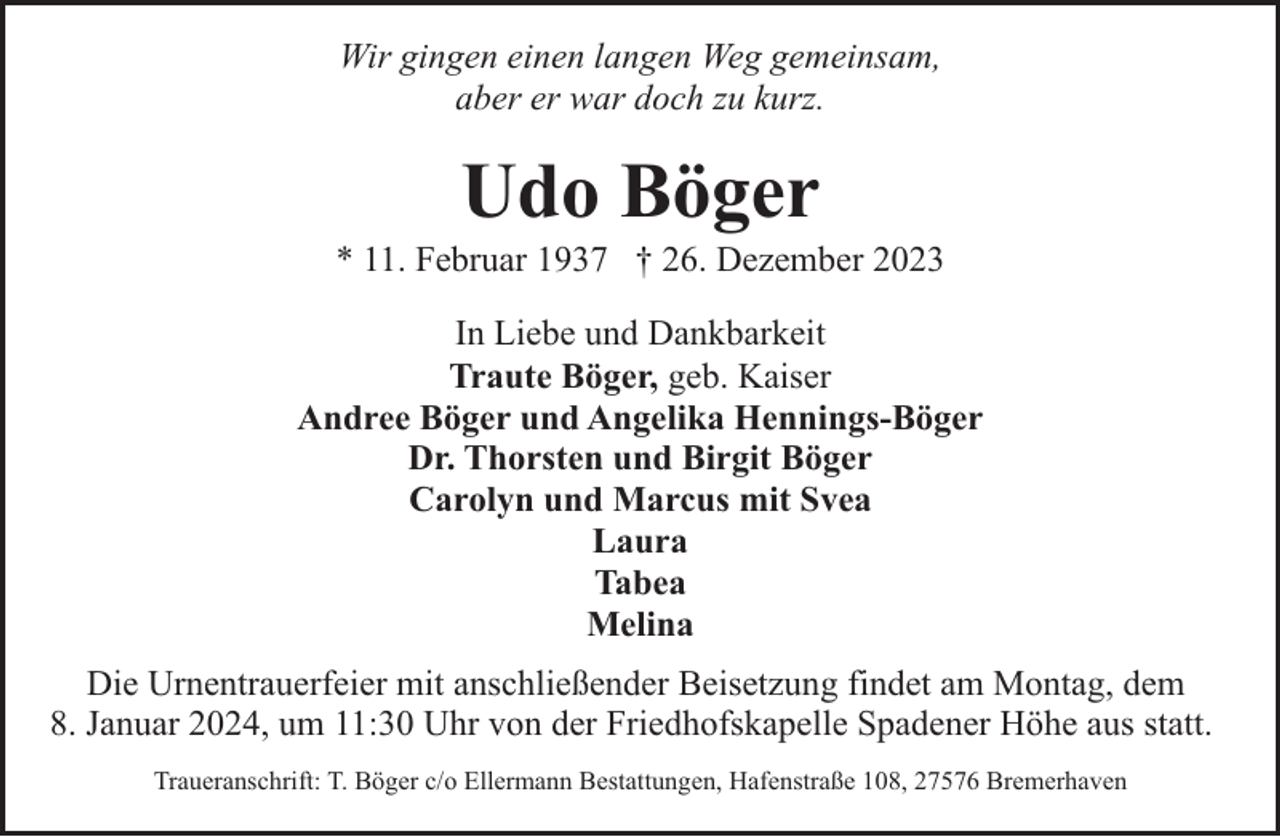 <p>Wir gingen einen langen Weg gemeinsam,<br />aber er war doch zu kurz.</p><p>Udo Böger</p><p>* 11. Februar 1937 † 26. Dezember 2023<br />In Liebe und Dankbarkeit<br />Traute Böger, geb. Kaiser<br />Andree Böger und Angelika Hennings-Böger<br />Dr. Thorsten und Birgit Böger<br />Carolyn und Marcus mit Svea<br />Laura<br />Tabea<br />Melina<br />Die Urnentrauerfeier mit anschließender Beisetzung findet am Montag, dem<br />8. Januar 2024, um 11:30 Uhr von der Friedhofskapelle Spadener Höhe aus statt.<br />Traueranschrift: T. Böger c/o Ellermann Bestattungen, Hafenstraße 108, 27576 Bremerhaven</p>
