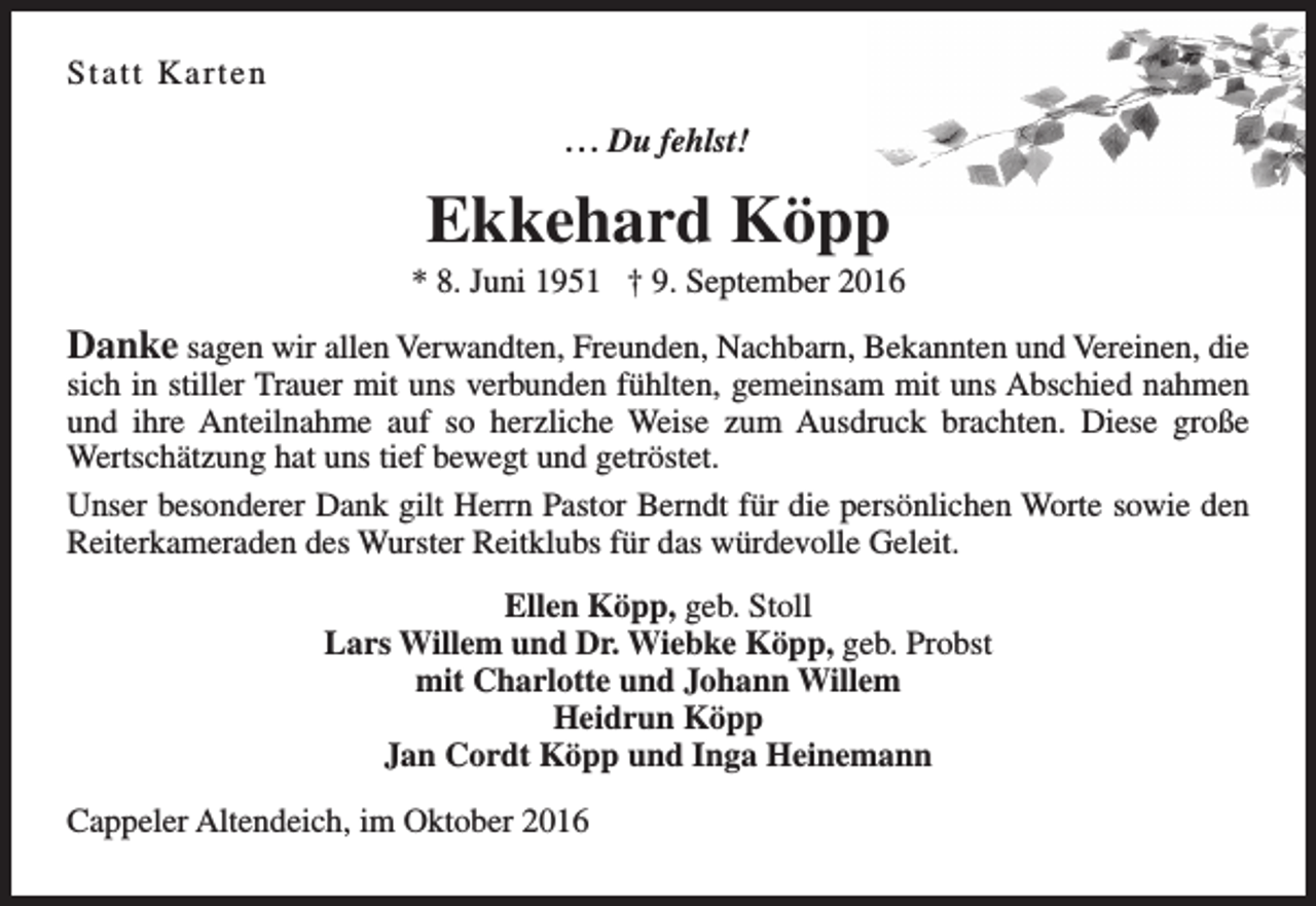 <p>Statt Kar ten<br />. . . Du fehlst!</p><p>Ekkehard Köpp</p><p>* 8. Juni 1951 † 9. September 2016</p><p>Danke sagen wir allen Verwandten, Freunden, Nachbarn, Bekannten und Vereinen, die</p><p>sich in stiller Trauer mit uns verbunden fühlten, gemeinsam mit uns Abschied nahmen<br />und ihre Anteilnahme auf so herzliche Weise zum Ausdruck brachten. Diese große<br />Wertschätzung hat uns tief bewegt und getröstet.<br />Unser besonderer Dank gilt Herrn Pastor Berndt für die persönlichen Worte sowie den<br />Reiterkameraden des Wurster Reitklubs für das würdevolle Geleit.<br />Ellen Köpp, geb. Stoll<br />Lars Willem und Dr. Wiebke Köpp, geb. Probst<br />mit Charlotte und Johann Willem<br />Heidrun Köpp<br />Jan Cordt Köpp und Inga Heinemann<br />Cappeler Altendeich, im Oktober 2016</p>