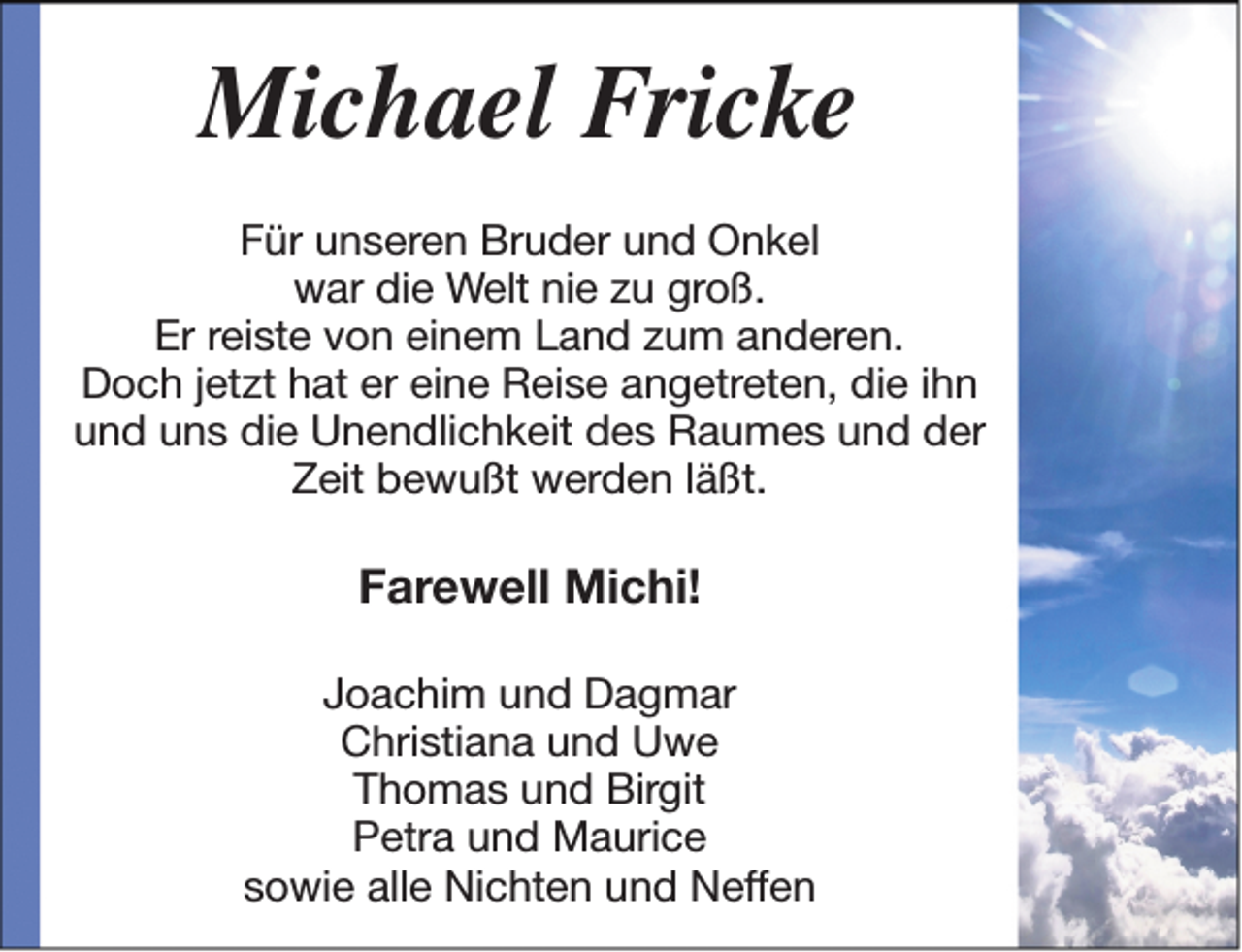 <p>Michael Fricke<br />Für unseren Bruder und Onkel<br />war die Welt nie zu groß.<br />Er reiste von einem Land zum anderen.<br />Doch jetzt hat er eine Reise angetreten, die ihn<br />und uns die Unendlichkeit des Raumes und der<br />Zeit bewußt werden läßt.</p><p>Farewell Michi!<br />Joachim und Dagmar<br />Christiana und Uwe<br />Thomas und Birgit<br />Petra und Maurice<br />sowie alle Nichten und Neffen</p>
