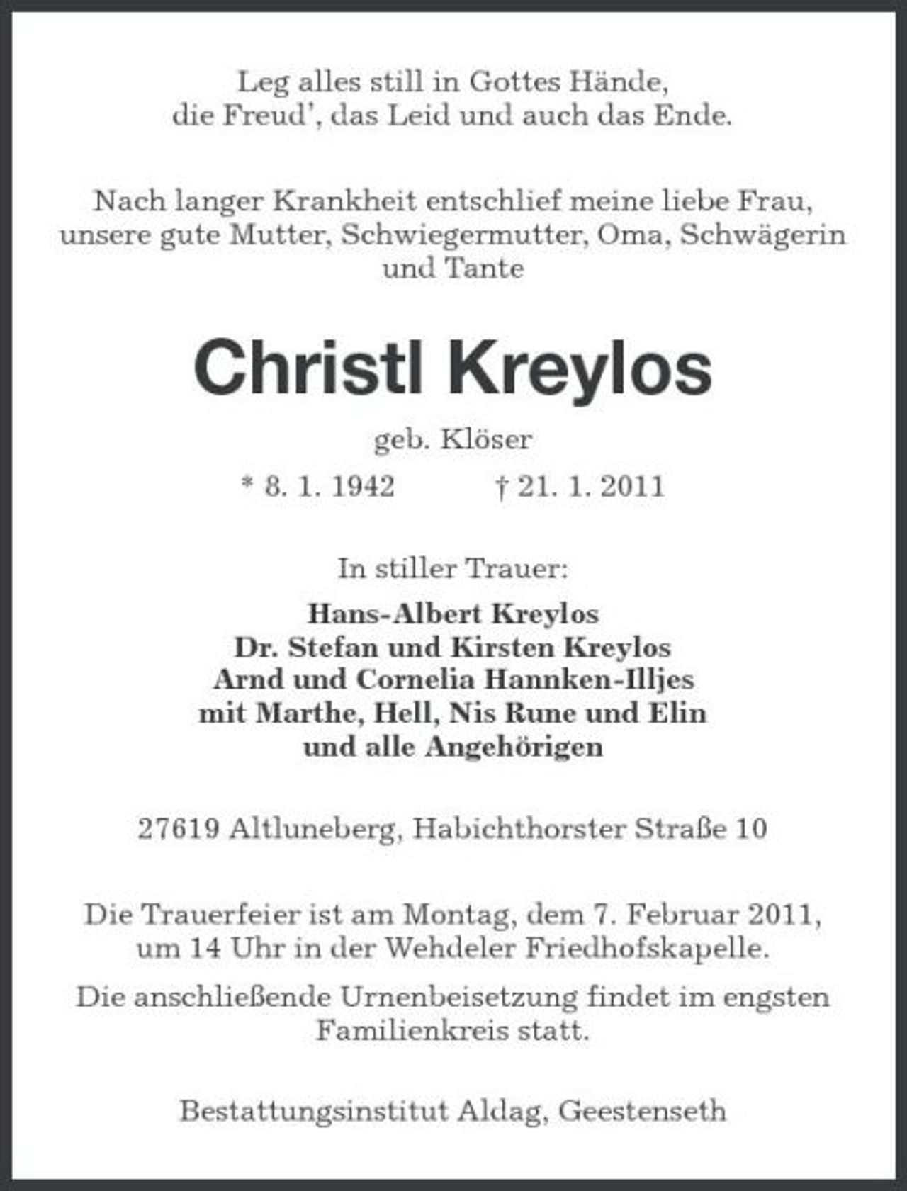 <p>Leg alles still in Gottes Hände, die Freud’, das Leid und auch das Ende. Nach langer Krankheit entschlief meine liebe Frau, unsere gute Mutter, Schwiegermutter, Oma, Schwägerin und Tante</p><p>Christl Kreylos<br />geb. Klöser * 8. 1. 1942 † 21. 1. 2011 In stiller Trauer: Hans-Albert Kreylos Dr. Stefan und Kirsten Kreylos Arnd und Cornelia Hannken-Illjes mit Marthe, Hell, Nis Rune und Elin und alle Angehörigen 27619 Altluneberg, Habichthorster Straße 10 Die Trauerfeier ist am Montag, dem 7. Februar 2011, um 14 Uhr in der Wehdeler Friedhofskapelle. Die anschließende Urnenbeisetzung findet im engsten Familienkreis statt. Bestattungsinstitut Aldag, Geestenseth</p>
