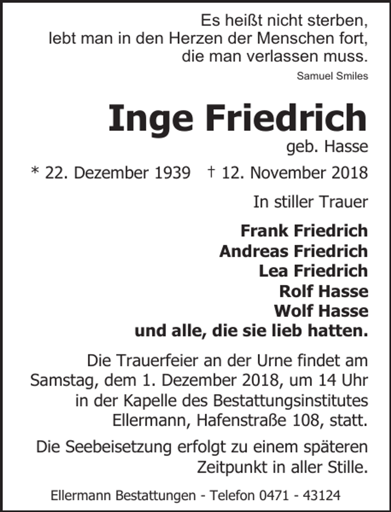 <p>Es heißt nicht sterben,<br />lebt man in den Herzen der Menschen fort,<br />die man verlassen muss.<br />Samuel Smiles</p><p>Inge Friedrich</p><p>geb. Hasse</p><p>* 22. Dezember 1939 † 12. November 2018<br />In stiller Trauer<br />Frank Friedrich<br />Andreas Friedrich<br />Lea Friedrich<br />Rolf Hasse<br />Wolf Hasse<br />und alle, die sie lieb hatten.<br />Die Trauerfeier an der Urne findet am<br />Samstag, dem 1. Dezember 2018, um 14 Uhr<br />in der Kapelle des Bestattungsinstitutes<br />Ellermann, Hafenstraße 108, statt.<br />Die Seebeisetzung erfolgt zu einem späteren<br />Zeitpunkt in aller Stille.<br />Ellermann Bestattungen - Telefon 0471 - 43124</p>