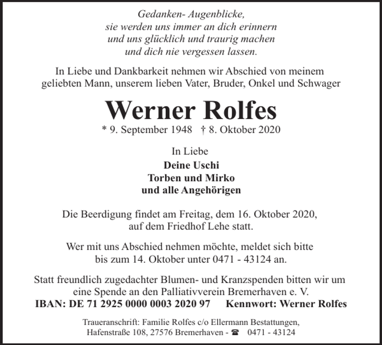 <p>Gedanken- Augenblicke,<br />sie werden uns immer an dich erinnern<br />und uns glücklich und traurig machen<br />und dich nie vergessen lassen.<br />In Liebe und Dankbarkeit nehmen wir Abschied von meinem<br />geliebten Mann, unserem lieben Vater, Bruder, Onkel und Schwager</p><p>Werner Rolfes</p><p>* 9. September 1948 † 8. Oktober 2020<br />In Liebe<br />Deine Uschi<br />Torben und Mirko<br />und alle Angehörigen<br />Die Beerdigung findet am Freitag, dem 16. Oktober 2020,<br />auf dem Friedhof Lehe statt.<br />Wer mit uns Abschied nehmen möchte, meldet sich bitte<br />bis zum 14. Oktober unter 0471 - 43124 an.<br />Statt freundlich zugedachter Blumen- und Kranzspenden bitten wir um<br />eine Spende an den Palliativverein Bremerhaven e. V.<br />IBAN: DE 71 2925 03 2020 97 Kennwort: Werner Rolfes<br />Traueranschrift: Familie Rolfes c/o Ellermann Bestattungen,<br />Hafenstraße 108, 27576 Bremerhaven - ( 0471 - 43124</p>