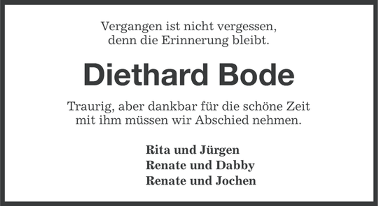 <p>Vergangen ist nicht vergessen,<br />denn die Erinnerung bleibt.</p><p>Diethard Bode<br />Traurig, aber dankbar für die schöne Zeit<br />mit ihm müssen wir Abschied nehmen.<br />Rita und Jürgen<br />Renate und Dabby<br />Renate und Jochen</p>