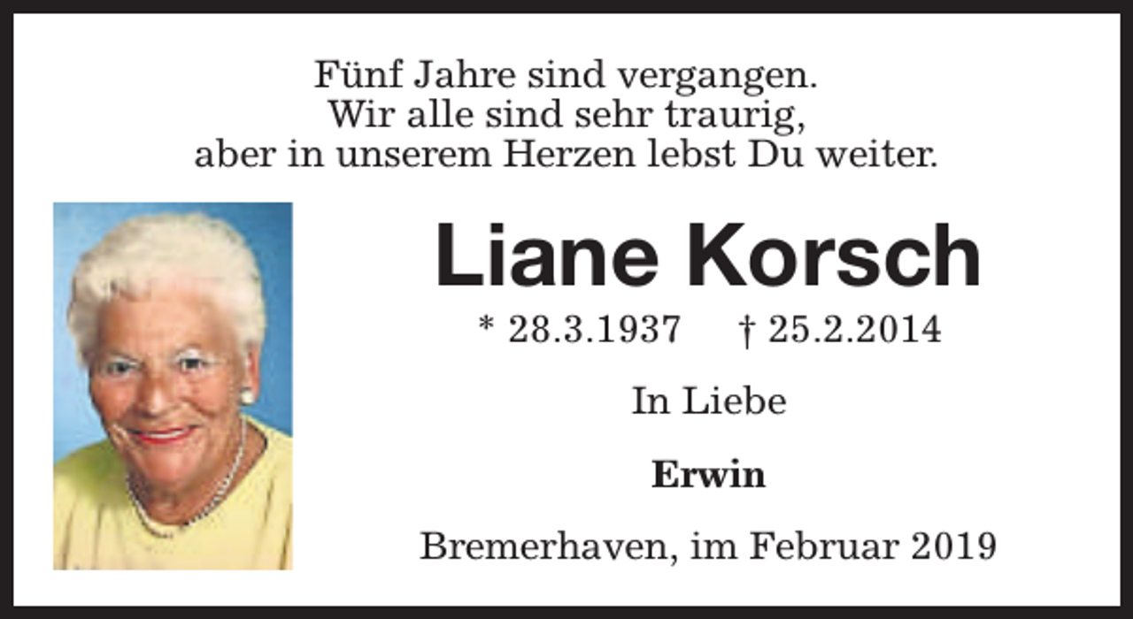 <p>Fünf Jahre sind vergangen.<br />Wir alle sind sehr traurig,<br />aber in unserem Herzen lebst Du weiter.</p><p>Liane Korsch<br />* 28.3.1937</p><p>† 25.2.2014</p><p>In Liebe<br />Erwin<br />Bremerhaven, im Februar 2019</p>