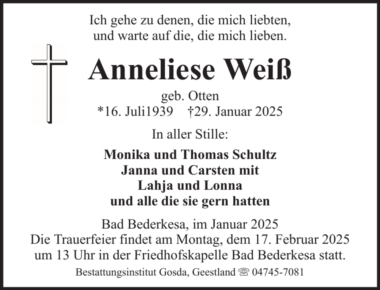 <p>Ich gehe zu denen, die mich liebten,<br />und warte auf die, die mich lieben.</p><p>Anneliese Weiß<br />geb. Otten<br />*16. Juli1939 †29. Januar 2025<br />In aller Stille:<br />Monika und Thomas Schultz<br />Janna und Carsten mit<br />Lahja und Lonna<br />und alle die sie gern hatten<br />Bad Bederkesa, im Januar 2025<br />Die Trauerfeier findet am Montag, dem 17. Februar 2025<br />um 13 Uhr in der Friedhofskapelle Bad Bederkesa statt.<br />Bestattungsinstitut Gosda, Geestland</p><p>04745-7081</p>