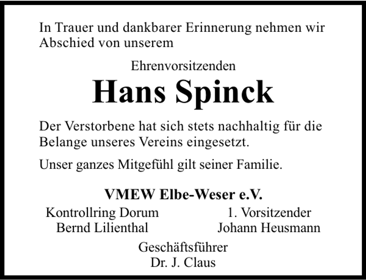 <p>In Trauer und dankbarer Erinnerung nehmen wir<br />Abschied von unserem<br />Ehrenvorsitzenden</p><p>Hans Spinck<br />Der Verstorbene hat sich stets nachhaltig für die<br />Belange unseres Vereins eingesetzt.<br />Unser ganzes Mitgefühl gilt seiner Familie.</p><p>VMEW Elbe-Weser e.V.</p><p>1. Vorsitzender<br />Kontrollring Dorum<br />Johann Heusmann<br />Bernd Lilienthal<br />Geschäftsführer<br />Dr. J. Claus</p>