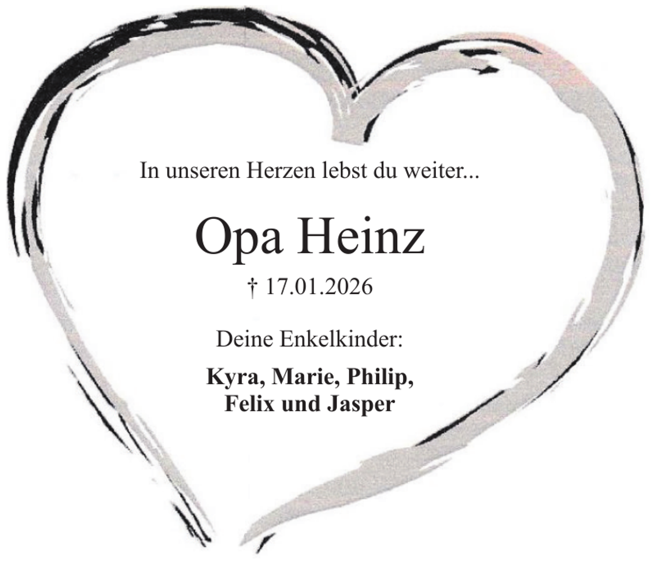<p>In unseren Herzen lebst du weiter...</p><p>Opa Heinz<br />† 17.01.2026<br />Deine Enkelkinder:<br />Kyra, Marie, Philip,<br />Felix und Jasper</p>