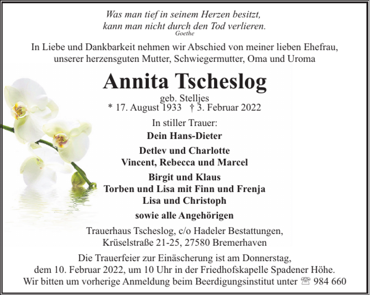 <p>Was man tief in seinem Herzen besitzt,<br />kann man nicht durch den Tod verlieren.<br />Goethe</p><p>In Liebe und Dankbarkeit nehmen wir Abschied von meiner lieben Ehefrau,<br />unserer herzensguten Mutter, Schwiegermutter, Oma und Uroma</p><p>Annita Tscheslog<br />geb. Stelljes<br />* 17. August 1933 † 3. Februar 2022</p><p>In stiller Trauer:<br />Dein Hans-Dieter<br />Detlev und Charlotte<br />Vincent, Rebecca und Marcel<br />Birgit und Klaus<br />Torben und Lisa mit Finn und Frenja<br />Lisa und Christoph<br />sowie alle Angehörigen<br />Trauerhaus Tscheslog, c/o Hadeler Bestattungen,<br />Krüselstraße 21-25, 27580 Bremerhaven<br />Die Trauerfeier zur Einäscherung ist am Donnerstag,<br />dem 10. Februar 2022, um 10 Uhr in der Friedhofskapelle Spadener Höhe.<br />Wir bitten um vorherige Anmeldung beim Beerdigungsinstitut unter ' 984 660</p>